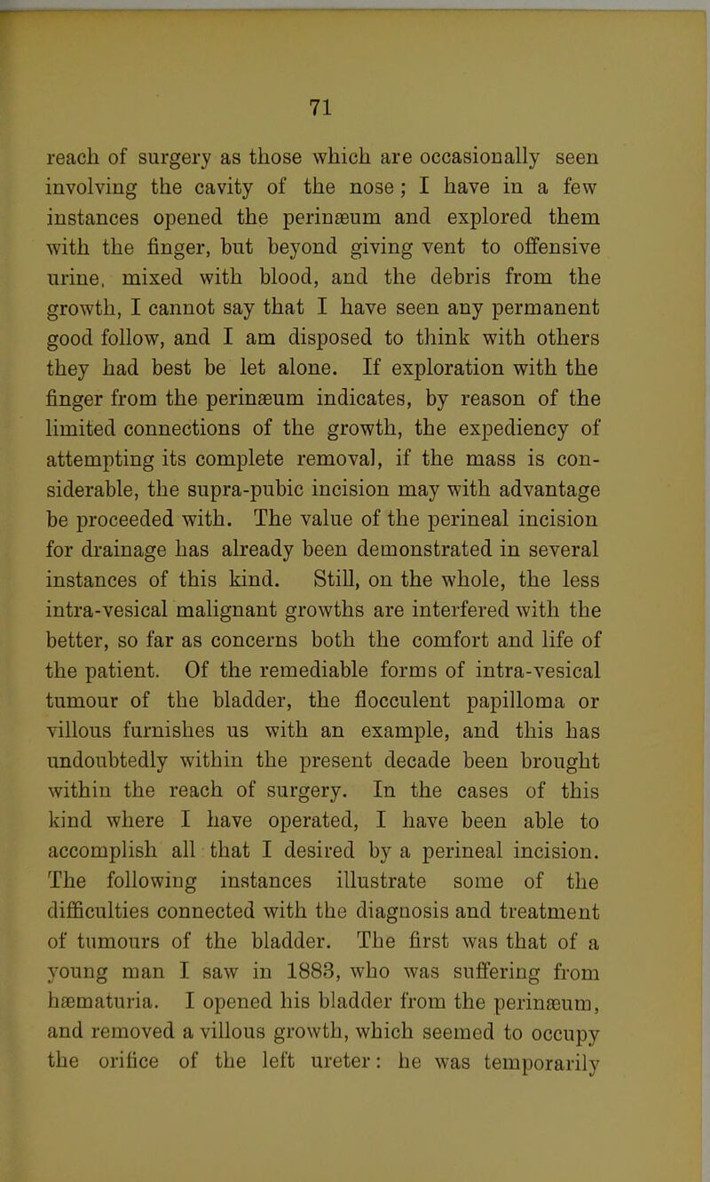 reach of surgery as those which are occasionally seen involving the cavity of the nose; I have in a few instances opened the peringeum and explored them with the finger, but beyond giving vent to offensive urine, mixed with blood, and the debris from the growth, I cannot say that I have seen any permanent good follow, and I am disposed to think with others they had best be let alone. If exploration with the finger from the perinaeum indicates, by reason of the limited connections of the growth, the expediency of attempting its complete removal, if the mass is con- siderable, the supra-pubic incision may with advantage be proceeded with. The value of the perineal incision for drainage has already been demonstrated in several instances of this kind. Still, on the whole, the less intra-vesical malignant growths are interfered with the better, so far as concerns both the comfort and life of the patient. Of the remediable forms of intra-vesical tumour of the bladder, the flocculent papilloma or villous furnishes us with an example, and this has undoubtedly within the present decade been brought within the reach of surgery. In the cases of this kind where I have operated, I have been able to accomplish all that I desired by a perineal incision. The following instances illustrate some of the difficulties connected with the diagnosis and treatment of tumours of the bladder. The first was that of a young man I saw in 1883, who was suffering from hematuria. I opened his bladder from the perinasum, and removed a villous growth, which seemed to occupy the orifice of the left ureter: he was temporarily