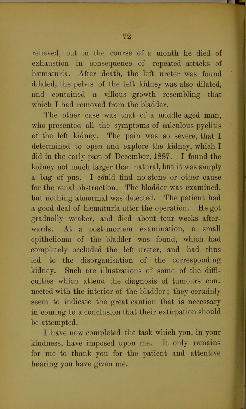 relieved, but in the course of a month he died of exhaustion in consequence of repeated attacks of hematuria. After death, the left ureter was found dilated, the pelvis of the left kidney was also dilated, and contained a villous growth resembling that which I had removed from the bladder. The other case was that of a middle aged man, who presented all the symptoms of calculous pyelitis of the left kidney. The pain was so severe, that I determined to open and explore the kidney, which I did in the early part of December, 1887. I found the kidney not much larger than natural, but it was simply a bag of pus. I could find no stone or other cause for the renal obstruction. The bladder was examined, but nothing abnormal was detected. The patient had a good deal of hematuria after the operation. He got gradually weaker, and died about four weeks after- wards. At a post-mortem examination, a small epithelioma of the bladder was found, which had completely occluded the left ureter, and had thus led to the disorganisation of the corresponding kidney. Such are illustrations of some of the diffi- culties which attend the diagnosis of tumours con- nected with the interior of the bladder ; they certainly seem to indicate the great caution that is necessary in coming to a conclusion that their extirpation should be attempted. I have now completed the task which you, in your kindness, have imposed upon me. It only remains for me to thank you for the patient and attentive hearing you have given me.