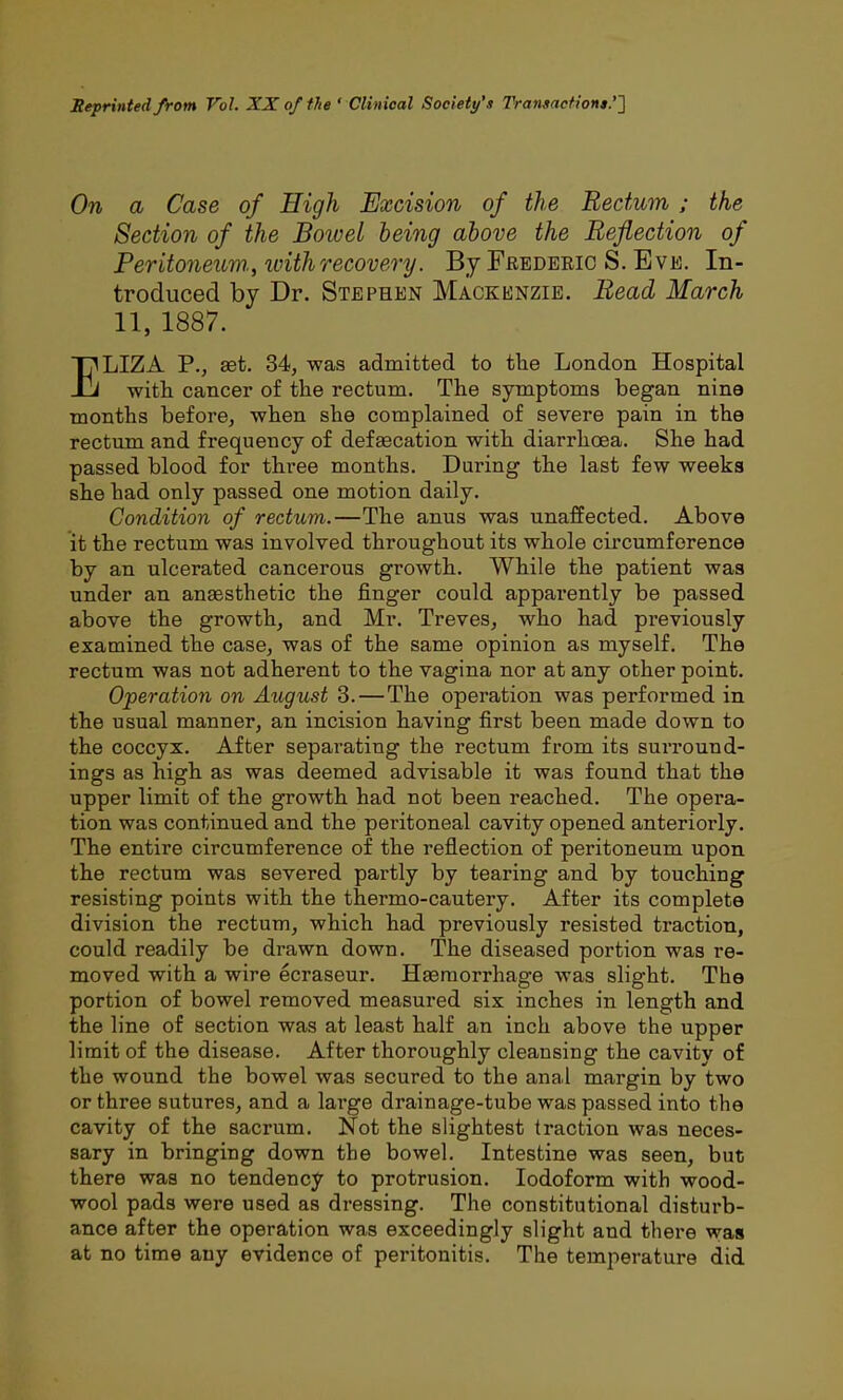 Seprinted from Vol. XX of the ' Clinical Society's Transaction*.''] On a Case of High Excision of the Rectum ; the Section of the Bowel being above the Reflection of Peritoneum., ivithrecovery. By Frederic S. Eve. In- troduced by Dr. Stephen Mackenzie. Read March 11, 1887. ELIZA P., £et. 34, was admitted to the London Hospital with cancer of the rectum. The symptoms began nine months before, when she complained of severe pain in the rectum and frequency of defaecation with diarrhoea. She had passed blood for three months. During the last few weeks she had only passed one motion daily. Condition of rectum.—The anus was unaffected. Above it the rectum was involved throughout its whole circumference by an ulcerated cancerous growth. While the patient was under an anaesthetic the finger could appai-ently be passed above the growth, and Mr. Treves, who had previously examined the case, was of the same opinion as myself. The rectum was not adherent to the vagina nor at any other point. Operation on August 3. — The operation was performed in the usual manner, an incision having first been made down to the coccyx. After separating the rectum from its surround- ings as high as was deemed advisable it was found that the upper limit of the growth had not been reached. The opera- tion was continued and the peritoneal cavity opened anteriorly. The entire circumference of the reflection of peritoneum upon the rectum was severed partly by tearing and by touching resisting points with the thermo-cautery. After its complete division the rectum, which had previously resisted traction, could readily be drawn down. The diseased portion was re- moved with a wire ecraseur. Haemorrhage was slight. The portion of bowel removed measured six inches in length and the line of section was at least half an inch above the upper limit of the disease. After thoroughly cleansing the cavity of the wound the bowel was secured to the anal margin by two or three sutures, and a large drainage-tube was passed into the cavity of the sacrum. Not the slightest traction was neces- sary in bringing down the bowel. Intestine was seen, but there was no tendency to protrusion. Iodoform with wood- wool pads were used as dressing. The constitutional disturb- ance after the operation was exceedingly slight and there was at no time any evidence of peritonitis. The temperature did