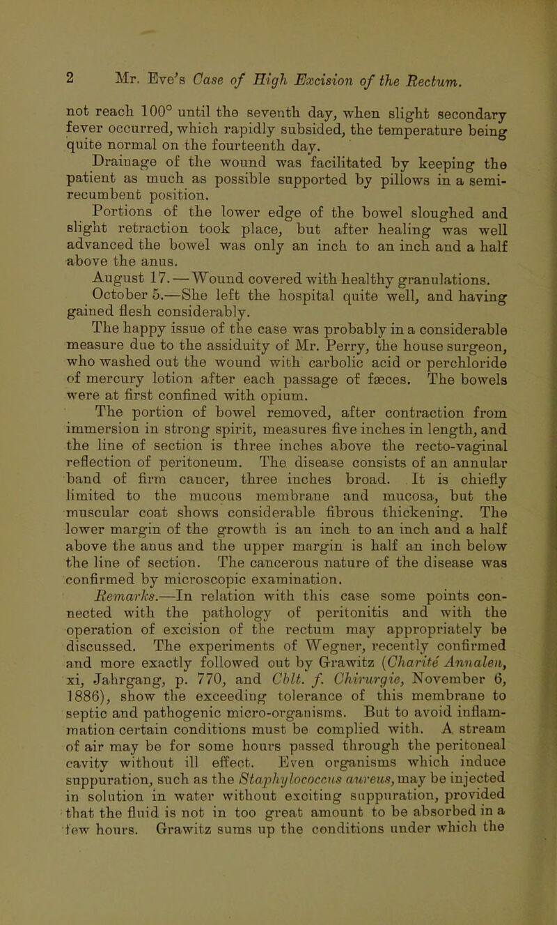not reacli 100° until tlie seventh day, when slight secondary fever occurred, which rapidly subsided, the temperature being quite normal on the fourteenth day. Draiuage of the wound was facilitated by keeping the patient as much as possible supported by pillows in a semi- recumbent position. Portions of the lower edge of the bowel sloughed and slight retraction took place, but after healing was well advanced the bowel was only an inch to an inch and a half above the anus. August 17. — Wound covered with healthy granulations. October 5.—She left the hospital quite well, and having gained flesh considerably. The happy issue of the case was probably in a considerable measure due to the assiduity of Mr. Perry, the house surgeon, who washed out the wound with cai'bolic acid or perchloride of mercury lotion after each passage of fgeces. The bowels were at first confined with opium. The portion of bowel removed, after contraction from immersion in strong spirit, measures five inches in length, and the line of section is three inches above the recto-vaginal reflection of peritoneum. The disease consists of an annular band of firm cancer, three inches broad. It is chiefly limited to the mucous membrane and mucosa, but the muscular coat shows considerable fibrous thickening. The lower margin of the growth is an inch to an inch and a half above the anus and the upper margin is half an inch below the line of section. The cancerous nature of the disease was confirmed by microscopic examination. Remarks.—In relation with this case some points con- nected with the pathology of peritonitis and with the operation of excision of the rectum may appropriately be discussed. The experiments of Wegner, recently confirmed and more exactly followed out by G-rawitz {Gharite Annalen, xi, Jahrgang, p. 770, and Chit. f. Ghirurgie, November 6, 1886), show the exceeding tolerance of this membrane to septic and pathogenic micro-organisms. But to avoid inflam- mation certain conditions must be complied with. A stream of air may be for some hours pnssed through the peritoneal cavity without ill effect. Even organisms which induce suppuration, such as the Stajyhylococcus aureus, may be injected in solution in water without exciting suppuration, provided that the fluid is not in too great amount to be absorbed in a few hours. Grawitz sums up the conditions under which the