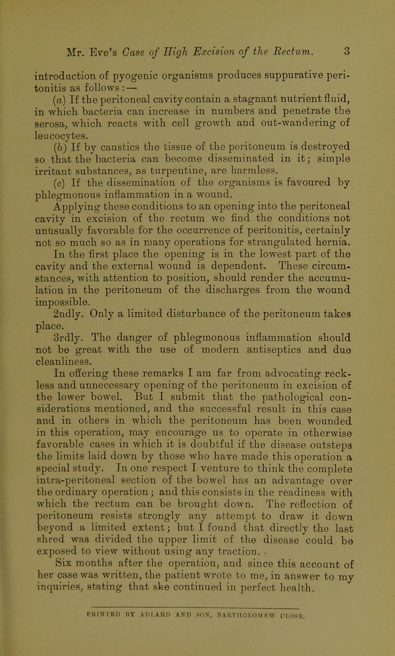 introduction of pyogenic organisms produces suppurative peri- tonitis as follows: — (a) If the peritoneal cavity contain a stagnant nutrient fluid, in which bacteria can increase in numbers and penetrate the serosa, which reacts with cell growth and out-wandering of leucocytes. (b) If by caustics the tissue of the peritoneum is destroyed so that the bacteria can become disseminated in it; simple irritant substances, as turpentine, are harmless. (c) If the dissemination of the organisms is favoured by phlegmonous inflammation in a wound. Applying these conditions to an opening into the peritoneal cavity in excision of the rectum we find the conditions not unusually favorable for the occurrence of peritonitis, certainly not so much so as in many operations for strangulated hernia. In the first place the opening is in the lowest part of the cavity and the external wound is dependent. These circum- stances, with attention to position, should render the accumu- lation in the peritoneum of the discharges from the wound impossible. 2ndly. Only a limited disturbance of the peritoneum takes place. 3rdly. The danger of phlegmonous inflammation should not be great with the use of modern antiseptics and due cleanliness. In offering these remarks I am far from advocating reck- less and unnecessary opening of the peritoneum in excision of the lower bowel. But I submit that the pathological con- siderations mentioned, and the successful result in this case and in others in which the peritoneum has been wounded in this operation, may encourage us to operate in otherwise favorable cases in which it is doubtful if the disease outsteps the limits laid down by those who have made this operation a special study. In one respect I venture to think the complete intra-peritoneal section of the bowel has an advantage over the ordinary operation; and this consists in the readiness with which the rectum can be brought down. The reflection of peritoneum resists strongly any attempt to draw it down beyond a limited extent; but I found that directly the last shred was divided the upper limit of the disease could be exposed to view without using any traction. Six months after the operation, and since this account of her case was written, the patient wrote to me, in answer to my inquirie.s, stating that she continued in perfect health. punnun iiy adi.aud A^'^1 sov. RAiiTiior,o\rK\v ci.osk.