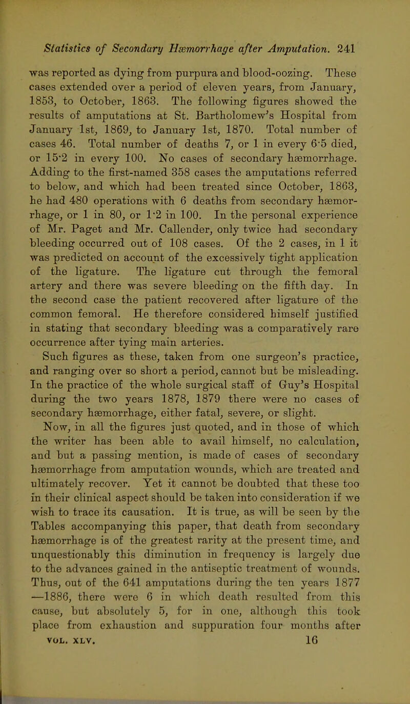 was reported as dying from purpura and blood-oozing. These cases extended over a period of eleven years, from January, 1853, to October, 1863. The following figures showed the results of amputations at St. Bartholomew's Hospital from January 1st, 1869, to January 1st, 1870. Total number of cases 46. Total number of deaths 7, or 1 in every 65 died, or 15'2 in every 100. No cases of secondary haemorrhage. Adding to the first-named 358 cases the amputations referred to below, and which had been treated since October, 1863, he had 480 operations with 6 deaths from secondary haemor- rhage, or 1 in 80, or 12 in 100. In the personal experience of Mr. Paget and Mr. Callender, only twice had secondary bleeding occurred out of 108 cases. Of the 2 cases, in 1 it was predicted on account of the excessively tight application of the ligature. The ligature cut through the femoral artery and there was severe bleeding on the fifth day. In the second case the patient recovered after ligature of the common femoral. He therefore considered himself justified in stating that secondary bleeding was a comparatively rare occurrence after tying main arteries. Such figures as these, taken from one surgeon's practice, and ranging over so short a period, cannot but be misleading. In the practice of the whole surgical staff of Guy's Hospital during the two years 1878, 1879 there were no cases of secondary haemorrhage, either fatal, severe, or slight. Now, in all the figures just quoted, and in those of which the writer has been able to avail himself, no calculation, and but a passing mention, is made of cases of secondary hasmorrhage from amputation wounds, which are treated and ultimately recover. Yet it cannot be doubted that these too in their clinical aspect should be taken into consideration if we wish to trace its causation. It is true, as will be seen by the Tables accompanying this paper, that death from secondary haemorrhage is of the greatest rarity at the present time, and unquestionably this diminution in frequency is largely due to the advances gained in the antiseptic treatment of wounds. Thus, out of the 641 amputations during the ten years 1877 —1886, there were 6 in which death resulted from this cause, but absolutely 5, for in one, although this took place from exhaustion and suppuration four months after VOL. XLV. 16 I