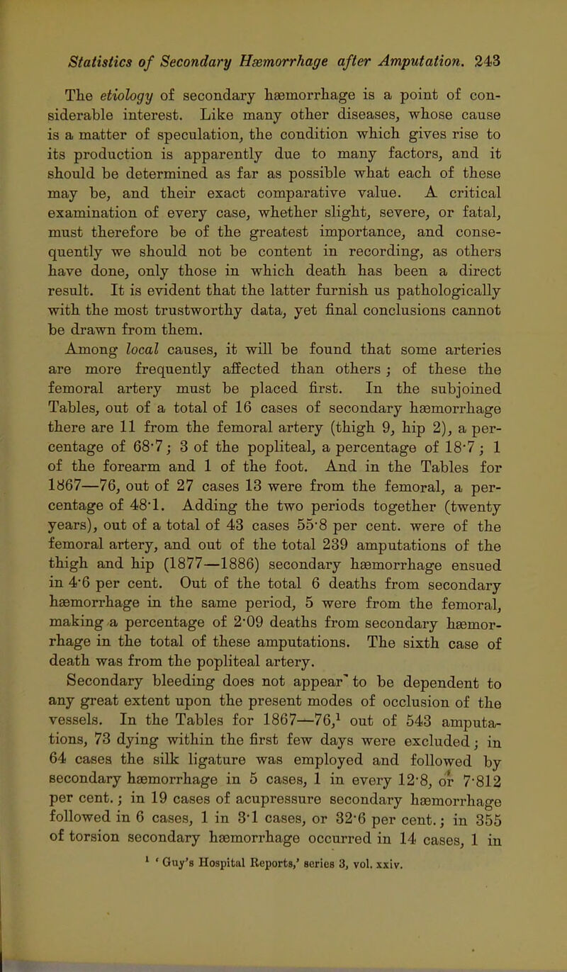 The etiology of secondary haemorrliage is a point of con- siderable interest. Like many other diseases, whose cause is a matter of speculation, the condition which gives rise to its production is apparently due to many factors, and it should be determined as far as possible what each of these may be, and their exact comparative value. A critical examination of every case, whether slight, severe, or fatal, must therefore be of the greatest importance, and conse- quently we should not be content in recording, as others have done, only those in which death has been a direct result. It is evident that the latter furnish us pathologically with the most trustworthy data, yet final conclusions cannot be drawn from them. Among local causes, it will be found that some arteries are more frequently affected than others ; of these the femoral artery must be placed first. In the subjoined Tables, out of a total of 16 cases of secondary hsemorrhage there are 11 from the femoral artery (thigh 9, hip 2), a per- centage of 68'7j 3 of the popliteal, a percentage of 187; 1 of the forearm and 1 of the foot. And in the Tables for 1867—76, out of 27 cases 13 were from the femoral, a per- centage of 481. Adding the two periods together (twenty years), out of a total of 43 cases 558 per cent, were of the femoral artery, and out of the total 239 amputations of the thigh and hip (1877—1886) secondary haamorrhage ensued in 4*6 per cent. Out of the total 6 deaths from secondary haemorrhage in the same period, 5 were from the femoral, making a percentage of 2'09 deaths from secondary haBmor- rhage in the total of these amputations. The sixth case of death was from the popliteal artery. Secondary bleeding does not appear' to be dependent to any great extent upon the present modes of occlusion of the vessels. In the Tables for 1867^76,^ out of 543 amputa- tions, 73 dying within the first few days were excluded; in 64 cases the silk ligature was employed and followed by secondary hsemorrhage in 5 cases, 1 in every 12*8, or 7*812 per cent.; in 19 cases of acupressure secondary haemorrhage followed in 6 cases, 1 in 3*1 cases, or 32-6 per cent.; in 355 of torsion secondary hsemorrhage occurred in 14 cases, 1 in ' ' Guy's Hospital Reports,' series 3, vol. xxiv.