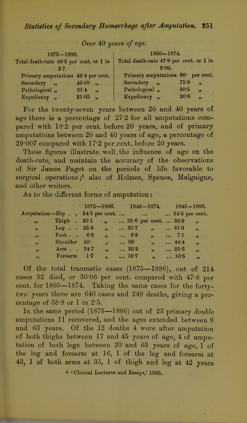 1875—1886. Total death-rate 36'5 per cent, or 1 in 27. Primary ampntations 42'4 per cent. Secondary „ 45'09 „ Pathological „ 31'4 „ Expediency „ 21'05 „ Over 40 years of age. 1860—1874. Total death-rate 47*8 per cent, or 1 in 209. Primary amputations 66* per cent. Secondary „ 75'8 ., Pathological „ 30*5 „ Expediency „ 20*8 „ For the twenty-seven years between 20 and 40 years of age ttere is a percentage of 27*2 for all amputations com- pared with 18-2 per cent, before 20 years, and of primary amputations between 20 and 40 years of age, a percentage of 29007 compared with 17*2 per .cent..before 20 years. These figures illustrate, well, the influence of age on the death-rate, and maintain the accuracy of the observations of Sir James Paget on the periods of life favorable to surgical operations also of Holmes, Spence, Malgaigne, and other writers. As to the different forms of amputation: 1875—1886. 1845—1874. 1845—1886. Amputation—Hip . . 54'5 per cent. ... ... ... 54'5 per cent. „ Thigh . 291 „ ... 35-6 per cent. ... 32-9 „ „ Leg . . 25-3 „ ... 35-7 „ ... 31-3 „ „ Foot . . 6-6 „ ... 9-3 „ ... 7-1 „ „ Shoulder 50- „ ... 36- „ ... 44*4 „ „ Arm . , 24-7 „ ... 263 „ ... 25 5 „ „ Forearm 1-7 „ ... 16-7 „ ... 10-5 „ Of the total traumatic cases (1875—1886), out of 214 cases 92 died, or 30'06 per cent, compared with 47*8 per cent, for 1860—1874. Taking the same cases for the forty- two years there are 640 cases and 249 deaths, giving a per- centage of 38'9 or 1 in 2*5. In the same period (1875—1886) out of 23 primary double amputations 11 recovered, and the ages extended between 8 and 63 years. Of the 12 deaths 4 were after amputation of both thighs between 17 and 45 years of age, 4 of ampu- tation of both legs between 20 and 63 years of age, 1 of the leg and forearm at 16, 1 of the leg and forearm at 43, 1 of both arms at 35, 1 of thigh and leg at 42 years ^ ' Clinical Lectures and Essays,' 1885,