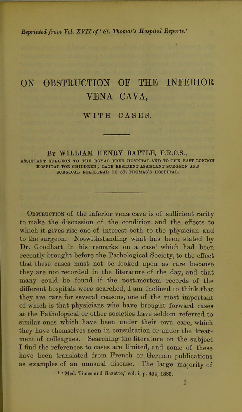 Reprinted from Vol. XVII of St. Thomas's Hospital Reports.' ON OBSTRUCTION OF THE INFERIOR VENA CAVA, WITH CASES. By WILLIAM HENET BATTLE, F.E.C.S., ASSISTANT SI7EGEON TO THE EOTAL FBEE HOSPITAL AND TO THE EAST LONDON HOSPITAL POB CHILDREN; LATE EESIDENT ASSISTANT SUBGEON AND 8CBGICAL BEG I STB AB TO ST. THOMAS'S HOSPITAL. Obstruction of the inferior vena cava is of sufficient rarity to make the discussion of the condition and the effects to which it gives rise one of interest both to the physician and to the surgeon. Notwithstanding what has been stated by Dr. Goodhart in his remarks on a case1 which had been recently brought before the Pathological Society, to the effect that these cases must not be looked upon as rare because they are not recorded in the literature of the day, and that many could be found if the post-mortem records of the different hospitals were searched, I am inclined to think that they are rare for several reasons, one of the most important of which is that physicians who have brought forward cases at the Pathological or other societies have seldom referred to similar ones which have been under their own care, which they have themselves seen in consultation or under the treat- ment of colleagues. Searching the literature on the subject I find the references to cases are limited, and some of these have been translated from French or German publications as examples of an unusual disease. The large majority of 1 ' Med. Times and Gazette,* vol. i, p. 494, 1885.