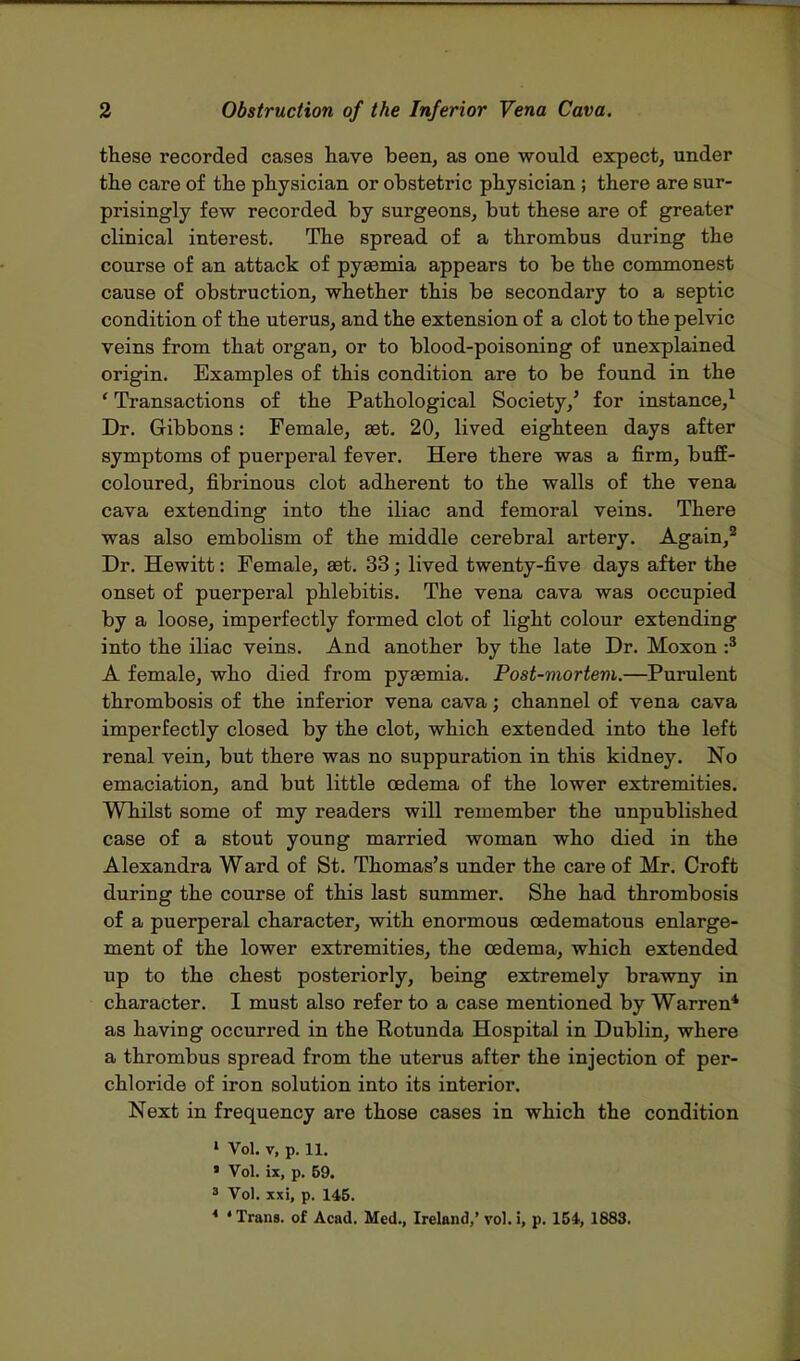 these recorded cases have been, as one would expect, under the care of the physician or obstetric physician ; there are sur- prisingly few recorded by surgeons, but these are of greater clinical interest. The spread of a thrombus during the course of an attack of pyaemia appears to be the commonest cause of obstruction, whether this be secondary to a Beptic condition of the uterus, and the extension of a clot to the pelvic veins from that organ, or to blood-poisoning of unexplained origin. Examples of this condition are to be found in the ' Transactions of the Pathological Society/ for instance,1 Dr. Gibbons: Female, aet. 20, lived eighteen days after symptoms of puerperal fever. Here there was a firm, buff- coloured, fibrinous clot adherent to the walls of the vena cava extending into the iliac and femoral veins. There was also embolism of the middle cerebral artery. Again,2 Dr. Hewitt: Female, aet. 33; lived twenty-five days after the onset of puerperal phlebitis. The vena cava was occupied by a loose, imperfectly formed clot of light colour extending into the iliac veins. And another by the late Dr. Moxon :3 A female, who died from pyaemia. Post-mortem.—Purulent thrombosis of the inferior vena cava; channel of vena cava imperfectly closed by the clot, which extended into the left renal vein, but there was no suppuration in this kidney. No emaciation, and but little oedema of the lower extremities. Whilst some of my readers will remember the unpublished case of a stout young married woman who died in the Alexandra Ward of St. Thomas's under the care of Mr. Croft during the course of this last summer. She had thrombosis of a puerperal character, with enormous cedematous enlarge- ment of the lower extremities, the oedema, which extended up to the chest posteriorly, being extremely brawny in character. I must also refer to a case mentioned by Warren* as having occurred in the Eotunda Hospital in Dublin, where a thrombus spread from the uterus after the injection of per- chloride of iron solution into its interior. Next in frequency are those cases in which the condition 1 Vol. v, p. 11. » Vol. ix, p. 69. » Vol. xxi, p. 145. * 4 Trans, of Acad. Med., Ireland,' vol. i, p. 154, 1883.