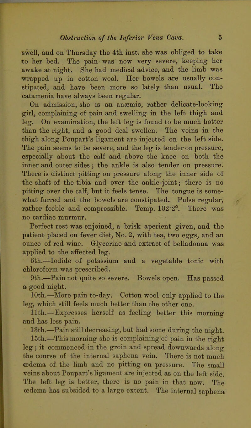 swell, and on Thursday the 4th inst. she was obliged to take to her bed. The pain was now very severe, keeping her awake at night. She had medical advice, and the limb was wrapped up in cotton wool. Her bowels are usually con- stipated, and have been more so lately than usual. The catamenia have always been regular. On admission, she is an anaemic, rather delicate-looking girl, complaining of pain and swelling in the left thigh and leg. On examination, the left leg is found to be much hotter than the right, and a good deal swollen. The veins in the thigh along Poupart's ligament are injected on the left side. The pain seems to be severe, and the leg is tender on pressure, especially about the calf and above the knee on both the inner and outer sides; the ankle is also tender on pressure. There is distinct pitting on pressure along the inner side of the shaft of the tibia and over the ankle-joint; there is no pitting over the calf, but it feels tense. The tongue is some- what furred and the bowels are constipated. Pulse regular, rather feeble and compressible. Temp. 102,2°. There was no cardiac murmur. Perfect rest was enjoined, a brisk aperient given, and the patient placed on fever diet, No. 2, with tea, two eggs, and an ounce of red wine. Glycerine and extract of belladonna was applied to the affected leg. 6th.—Iodide of potassium and a vegetable tonic with chloroform was prescribed. 9th.—Pain not quite so severe. Bowels open. Has passed a good night. 10th.—More pain to-day. Cotton wool only applied to the leg, which still feels much better than the other one. 11th.—Expresses herself as feeling better this morning and has less pain. 13th.—Pain still decreasing, but had some during the night. 15th.—This morning she is complaining of pain in the right leg ; it commenced in the groin and spread downwards along the course of the internal saphena vein. There is not much cedema of the limb and no pitting on pressure. The small veins about Poupart's ligament are injected as on the left side. The left leg is better, there is no pain in that now. The oedema has subsided to a large extent. The internal saphena