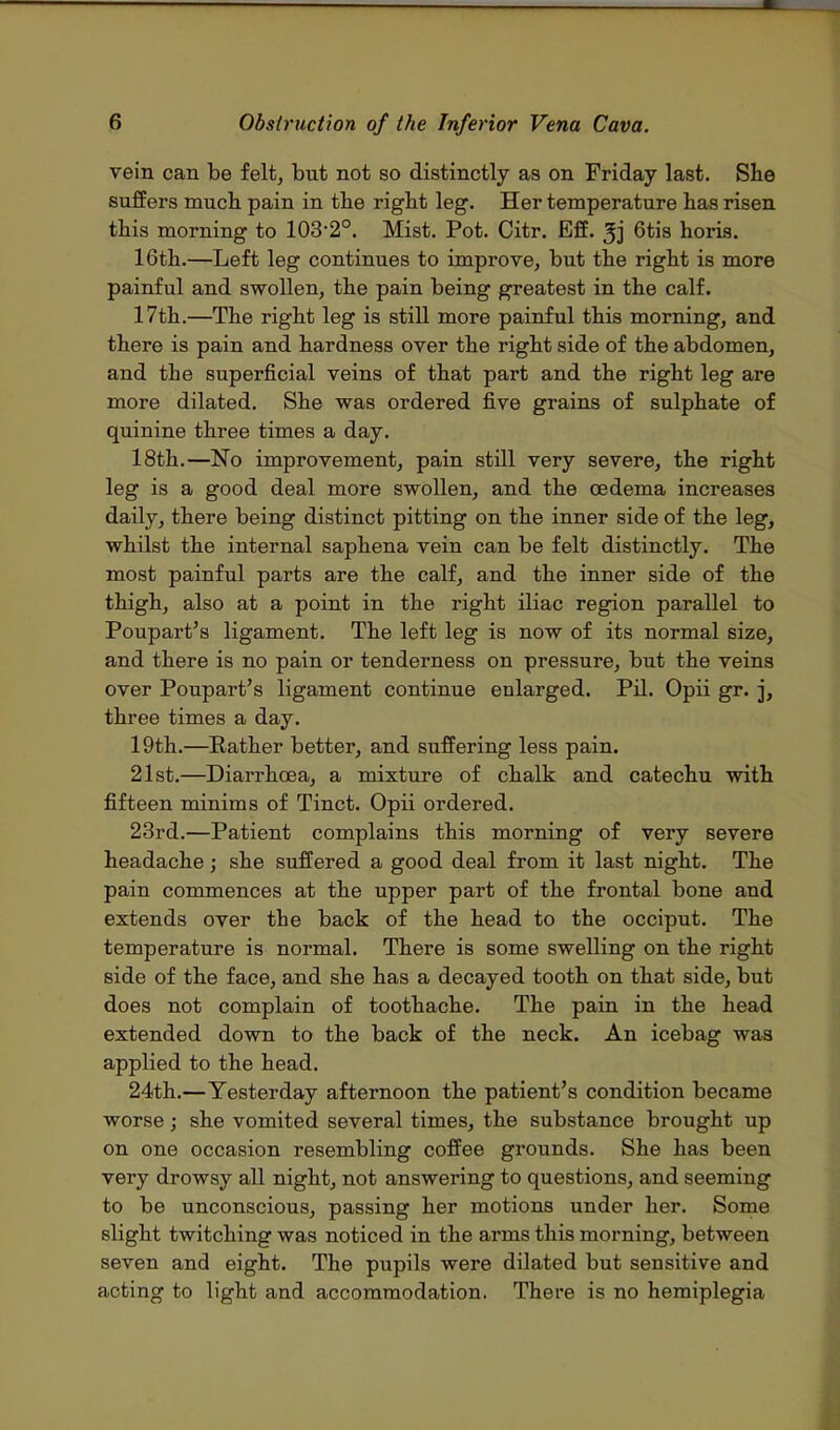 vein can be felt, but not so distinctly as on Friday last. She suffers much pain in the right leg. Her temperature has risen this morning to 103-2°. Mist. Pot. Citr. Eff. 3j 6tis horis. 16th.—Left leg continues to improve, but the right is more painful and swollen, the pain being greatest in the calf. 17th.—The right leg is still more painful this morning, and there is pain and hardness over the right side of the abdomen, and the superficial veins of that part and the right leg are more dilated. She was ordered five grains of sulphate of quinine three times a day. 18th.—No improvement, pain still very severe, the right leg is a good deal more swollen, and the oedema increases daily, there being distinct pitting on the inner side of the leg, whilst the internal saphena vein can be felt distinctly. The most painful parts are the calf, and the inner side of the thigh, also at a point in the right iliac region parallel to Poupart's ligament. The left leg is now of its normal size, and there is no pain or tenderness on pressure, but the veins over Poupart's ligament continue enlarged. Pil. Opii gr. j, three times a day. 19th.—Rather better, and suffering less pain. 21st.—Diarrhoea, a mixture of chalk and catechu with fifteen minims of Tinct. Opii ordered. 23rd.—Patient complains this morning of very severe headache; she suffered a good deal from it last night. The pain commences at the upper part of the frontal bone and extends over the back of the head to the occiput. The temperature is normal. There is some swelling on the right side of the face, and she has a decayed tooth on that side, but does not complain of toothache. The pain in the head extended down to the back of the neck. An icebag was applied to the head. 24th.—Yesterday afternoon the patient's condition became worse; she vomited several times, the substance brought up on one occasion resembling coffee grounds. She has been very drowsy all night, not answering to questions, and seeming to be unconscious, passing her motions under her. Some slight twitching was noticed in the arms this morning, between seven and eight. The pupils were dilated but sensitive and acting to light and accommodation. There is no hemiplegia