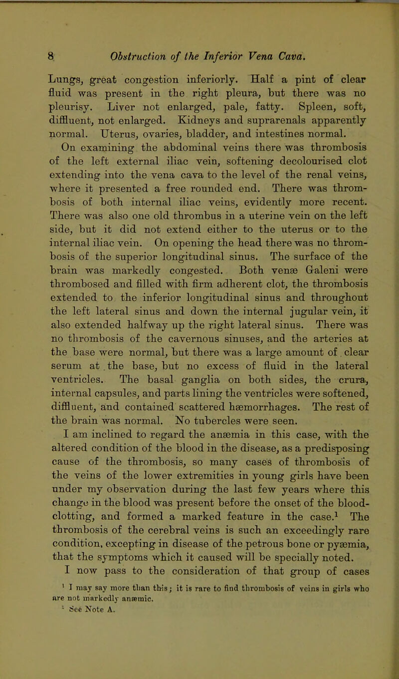 Lungs, great congestion inferiorly. Half a pint of clear fluid was present in the right pleura, but there was no pleurisy. Liver not enlarged, pale, fatty. Spleen, soft, diffluent, not enlarged. Kidneys and suprarenals apparently normal. Uterus, ovaries, bladder, and intestines normal. On examining the abdominal veins there was thrombosis of the left external iliac vein, softening decolourised clot extending into the vena cava to the level of the renal veins, where it presented a free rounded end. There was throm- bosis of both internal iliac veins, evidently more recent. There was also one old thrombus in a uterine vein on the left side, but it did not extend either to the uterus or to the internal iliac vein. On opening the head there was no throm- bosis of the superior longitudinal sinus. The surface of the brain was markedly congested. Both venae Galeni were thrombosed and filled with firm adherent clot, the thrombosis extended to the inferior longitudinal sinus and throughout the left lateral sinus and down the internal jugular vein, it also extended halfway up the right lateral sinus. There was no thrombosis of the cavernous sinuses, and the arteries at the base were normal, but there was a large amount of. clear serum at . the base, but no excess of fluid in the lateral ventricles. The basal ganglia on both sides, the crura., internal capsules, and parts lining the ventricles were softened, diffluent, and contained scattered haemorrhages. The rest of the brain was normal. No tubercles were seen. I am inclined to regard the anaemia in this case, with the altered condition of the blood in the disease, as a predisposing cause of the thrombosis, so many cases of thrombosis of the veins of the lower extremities in young girls have been under my observation during the last few years where this change in the blood was present before the onset of the blood- clotting, and formed a marked feature in the case.1 The thrombosis of the cerebral veins is such an exceedingly rare condition, excepting in disease of the petrous bone or pyasmia, that the symptoms which it caused will be specially noted. I now pass to the consideration of that group of cases 1 I ruay say more than this; it is rare to find thrombosis of veins in girls who are not markedly aneemic. 1 See Note A.