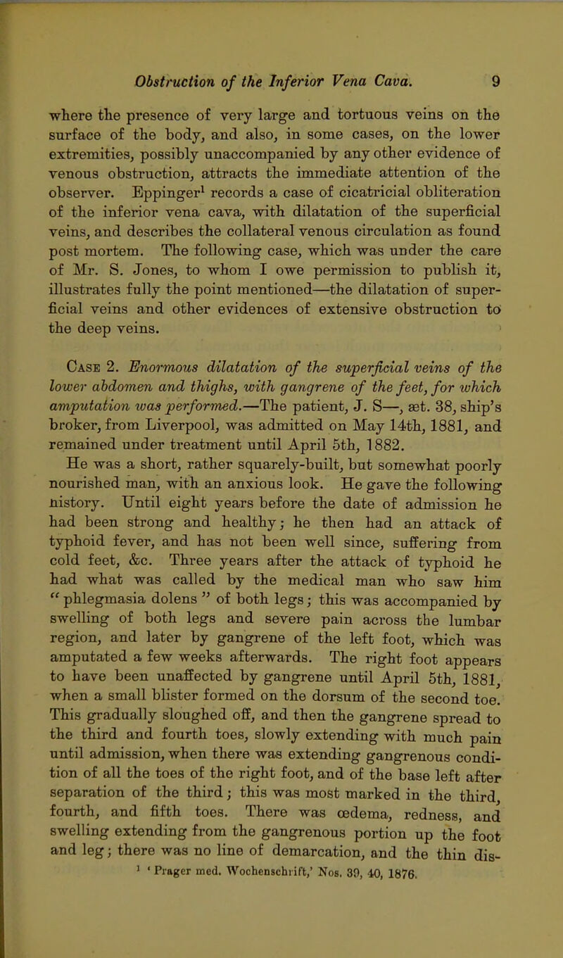 •where the presence of very large and tortuous veins on the surface of the body, and also, in some cases, on the lower extremities, possibly unaccompanied by any other evidence of venous obstruction, attracts the immediate attention of the observer. Eppinger1 records a case of cicatricial obliteration of the inferior vena cava, with dilatation of the superficial veins, and describes the collateral venous circulation as found post mortem. The following case, which was under the care of Mr. S. Jones, to whom I owe permission to pubhsh it, illustrates fully the point mentioned—the dilatation of super- ficial veins and other evidences of extensive obstruction to the deep veins. Case 2. Enormous dilatation of the superficial veins of the lower abdomen and thighs, with gangrene of the feet, for which amputation was performed.—The patient, J. S—, aet. 38, ship's broker, from Liverpool, was admitted on May 14th, 1881, and remained under treatment until April 5th, 1882. He was a short, rather squarely-built, but somewhat poorly nourished man, with an anxious look. He gave the following nistory. Until eight years before the date of admission he had been strong and healthy; he then had an attack of typhoid fever, and has not been well since, suffering from cold feet, &c. Three years after the attack of typhoid he had what was called by the medical man who saw him  phlegmasia dolens  of both legs; this was accompanied by swelling of both legs and severe pain across the lumbar region, and later by gangrene of the left foot, which was amputated a few weeks afterwards. The right foot appears to have been unaffected by gangrene until April 5th, 1881, when a small blister formed on the dorsum of the second toe. This gradually sloughed off, and then the gangrene spread to the third and fourth toes, slowly extending with much pain until admission, when there was extending gangrenous condi- tion of all the toes of the right foot, and of the base left after separation of the third; this was most marked in the third fourth, and fifth toes. There was oedema, redness, and swelling extending from the gangrenous portion up the foot and leg; there was no line of demarcation, and the thin dis- ] « Prager med. Wochenschrift,' Nos. 30, 40, 1876.