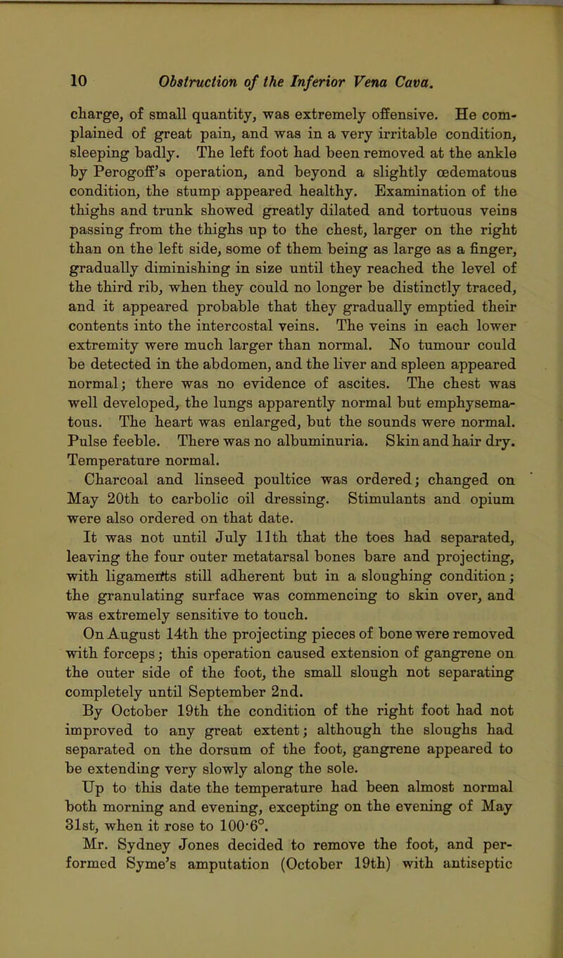charge, of small quantity, was extremely offensive. He com- plained of great pain, and was in a very irritable condition, sleeping badly. The left foot had been removed at the ankle by Perogoff's operation, and beyond a slightly cedematous condition, the stump appeared healthy. Examination of the thighs and trunk showed greatly dilated and tortuous veins passing from the thighs up to the chest, larger on the right than on the left side, some of them being as large as a finger, gradually diminishing in size until they reached the level of the third rib, when they could no longer be distinctly traced, and it appeared probable that they gradually emptied their contents into the intercostal veins. The veins in each lower extremity were much larger than normal. No tumour could be detected in the abdomen, and the liver and spleen appeared normal; there was no evidence of ascites. The chest was well developed, the lungs apparently normal but emphysema- tous. The heart was enlarged, but the sounds were normal. Pulse feeble. There was no albuminuria. Skin and hair dry. Temperature normal. Charcoal and linseed poultice was ordered; changed on May 20th to carbolic oil dressing. Stimulants and opium were also ordered on that date. It was not until July 11th that the toes had separated, leaving the four outer metatarsal bones bare and projecting, with ligaments still adherent but in a sloughing condition; the granulating surface was commencing to skin over, and was extremely sensitive to touch. On August 14th the projecting pieces of bone were removed with forceps; this operation caused extension of gangrene on the outer side of the foot, the small slough not separating completely until September 2nd. By October 19th the condition of the right foot had not improved to any great extent; although the sloughs had separated on the dorsum of the foot, gangrene appeared to be extending very slowly along the sole. Up to this date the temperature had been almost normal both morning and evening, excepting on the evening of May 31st, when it rose to 100'6°. Mr. Sydney Jones decided to remove the foot, and per- formed Syme's amputation (October 19th) with antiseptic