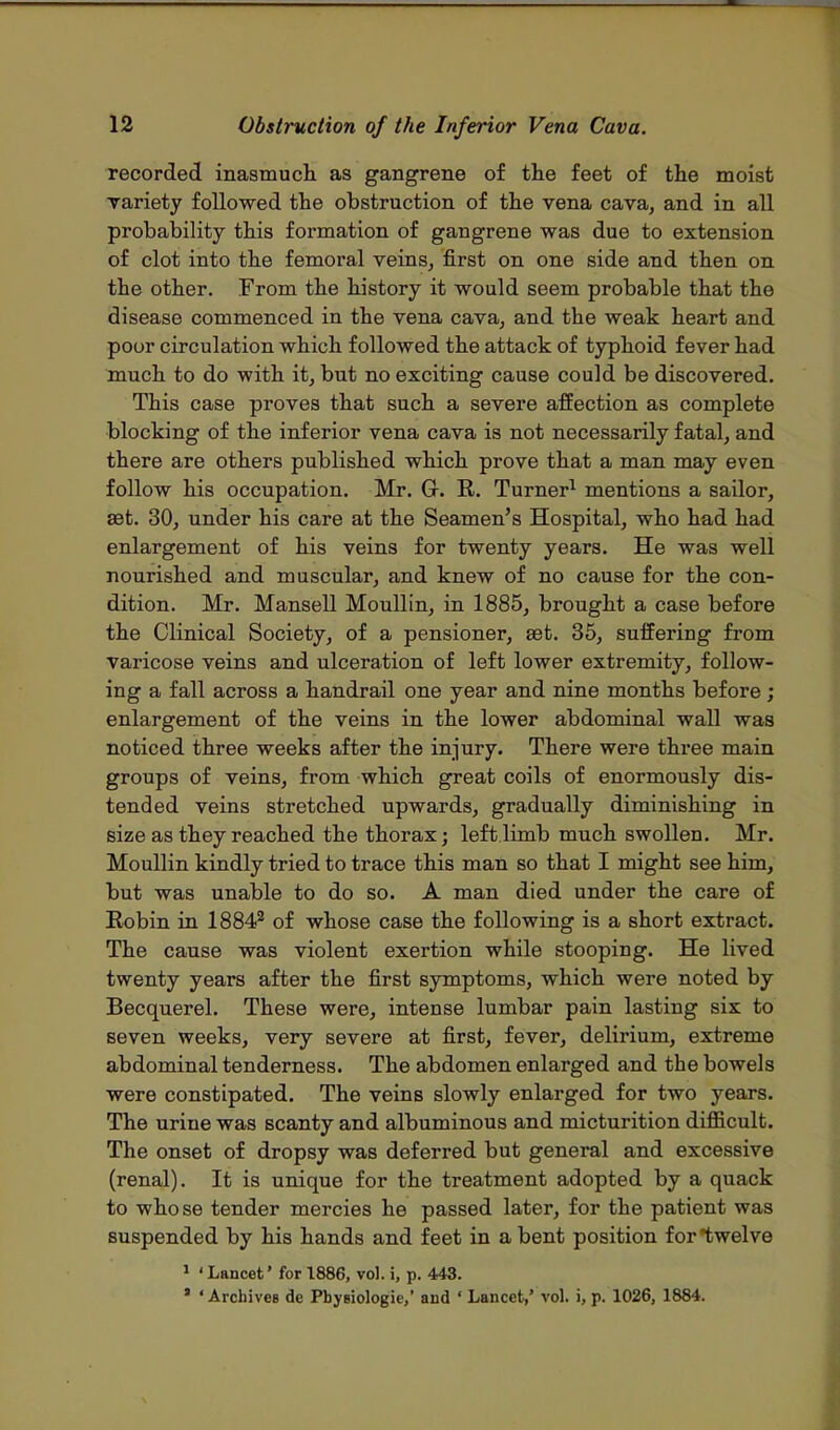 recorded inasmuch as gangrene of the feet of the moist variety followed the obstruction of the vena cava, and in all probability this formation of gangrene was due to extension of clot into the femoral veins, first on one side and then on the other. From the history it would seem probable that the disease commenced in the vena cava, and the weak heart and poor circulation which followed the attack of typhoid fever had much to do with it, but no exciting cause could be discovered. This case proves that such a severe affection as complete blocking of the inferior vena cava is not necessarily fatal, and there are others published which prove that a man may even follow his occupation. Mr. Gr. R. Turner1 mentions a sailor, set. 30, under his care at the Seamen's Hospital, who had had enlargement of his veins for twenty years. He was well nourished and muscular, and knew of no cause for the con- dition. Mr. Mansell Moullin, in 1885, brought a case before the Clinical Society, of a pensioner, eet. 35, suffering from varicose veins and ulceration of left lower extremity, follow- ing a fall across a handrail one year and nine months before; enlargement of the veins in the lower abdominal wall was noticed three weeks after the injury. There were three main groups of veins, from which great coils of enormously dis- tended veins stretched upwards, gradually diminishing in size as they reached the thorax; left limb much swollen. Mr. Moullin kindly tried to trace this man so that I might see him, but was unable to do so. A man died under the care of Robin in 18842 of whose case the following is a short extract. The cause was violent exertion while stooping. He lived twenty years after the first symptoms, which were noted by Becquerel. These were, intense lumbar pain lasting six to seven weeks, very severe at first, fever, delirium, extreme abdominal tenderness. The abdomen enlarged and the bowels were constipated. The veins slowly enlarged for two years. The urine was scanty and albuminous and micturition difficult. The onset of dropsy was deferred but general and excessive (renal). It is unique for the treatment adopted by a quack to whose tender mercies he passed later, for the patient was suspended by his hands and feet in a bent position for twelve 1 ' Lancet' for 1886, vol. i, p. 443. ' 'Archives de Pbygiologie,' and ' Lancet,' vol. i, p. 1026, 1884.