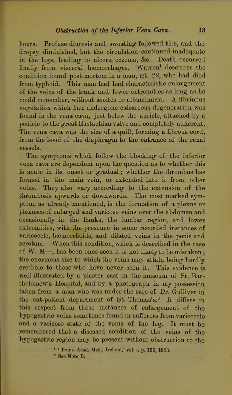 hours. Profuse diuresis and sweating followed this, and the dropsy diminished, but the circulation continued inadequate in the legs, leading to ulcers, eczema, &c. Death occurred finally from visceral haemorrhages. Warren1 describes the condition found post mortem in a man, aet. 22, who had died from typhoid. This man had had characteristic enlargement of the veins of the trunk and lower extremities as long as he could remember, without ascites or albuminuria. A fibrinous vegetation which had undergone calcareous degeneration was found in the vena cava, just below the auricle, attached by a pedicle to the great Eustachian valye and completely adherent. The vena cava was the size of a quill, forming a fibrous cord, from the level of the diaphragm to the entrance of the renal vessels. The symptoms which follow the blocking of the inferior vena cava are dependent upon the question as to whether this is acute in its onset or gradual; whether the thrombus has formed in the main vein, or extended into it from other veins. They also vary according to the extension of the thrombosis upwards or downwards. The most marked sym- ptom, as already mentioned, is the formation of a plexus or plexuses of enlarged and varicose veins over the abdomen and occasionally in the flanks, the lumbar region, and lower extremities, with the presence in some recorded instances of varicocele, haemorrhoids, and dilated veins in the penis and scrotum. When this condition, which is described in the case of W. M—, has been once seen it is not likely to be mistaken; the enormous size to which the veins may attain being hardly credible to those who have never seen it. This evidence is well illustrated by a plaster cast in the museum of St. Bar- tholomew's Hospital, and by a photograph in my possession taken from a man who was under the care of Dr. Gulliver in the out-patient department of St. Thomas's.2 It differs in this respect from those instances of enlargement of the hypogastric veins sometimes found in sufferers from varicocele and a varicose state of the veins of the leg. It must be remembered that a diseased condition of the veins of the hypogastric region may be present without obstruction to the 1 * Trans. Acad. Med., Ireland,' vol. i, p. 155, 1833. 3 See Note B.