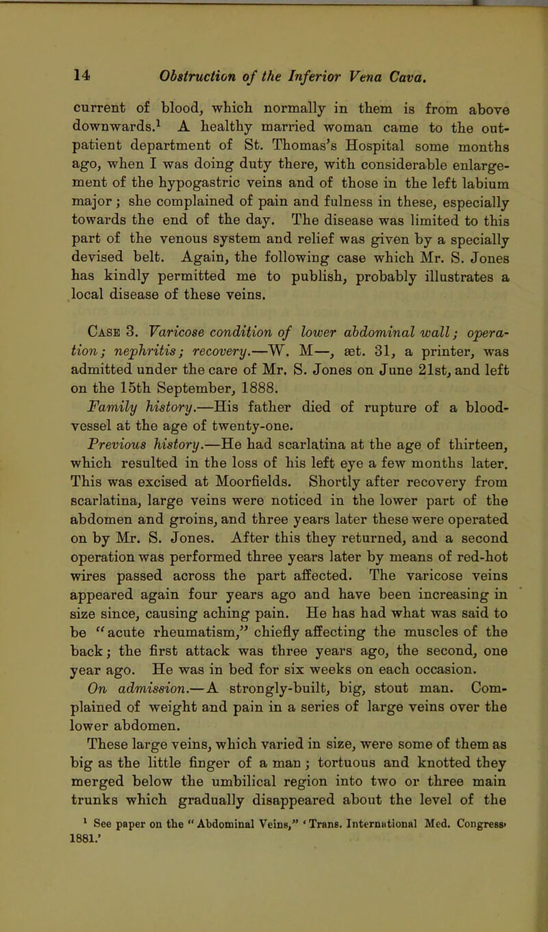 current of blood, which normally in them is from above downwards.1 A healthy married woman came to the out- patient department of St. Thomas's Hospital some months ago, when I was doing duty there, with considerable enlarge- ment of the hypogastric veins and of those in the left labium major; she complained of pain and fulness in these, especially towards the end of the day. The disease was limited to this part of the venous system and relief was given by a specially devised belt. Again, the following case which Mr. S. Jones has kindly permitted me to publish, probably illustrates a local disease of these veins. Case 3. Varicose condition of lower abdominal wall; opera- tion; nephritis; recovery.—W. M—, set. 31, a printer, was admitted under the care of Mr. S. Jones on June 21st, and left on the 15th September, 1888. Family history.—His father died of rupture of a blood- vessel at the age of twenty-one. Previous history.—He had scarlatina at the age of thirteen, which resulted in the loss of his left eye a few months later. This was excised at Moorfields. Shortly after recovery from scarlatina, large veins were noticed in the lower part of the abdomen and groins, and three years later these were operated on by Mr. S. Jones. After this they returned, and a second operation was performed three years later by means of red-hot wires passed across the part affected. The varicose veins appeared again four years ago and have been increasing in size since, causing aching pain. He has had what was said to be acute rheumatism, chiefly affecting the muscles of the back; the first attack was three years ago, the second, one year ago. He was in bed for six weeks on each occasion. On admission.—A strongly-built, big, stout man. Com- plained of weight and pain in a series of large veins over the lower abdomen. These large veins, which varied in size, were some of them as big as the little finger of a man; tortuous and knotted they merged below the umbilical region into two or three main trunks which gradually disappeared about the level of the 1 See paper on the Abdominal Veins, ' Trans. Interniitional Med. Congress' 1881.*