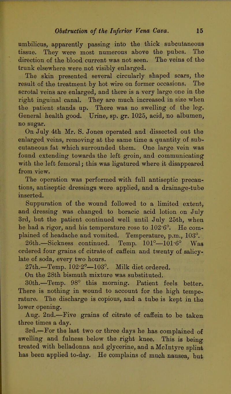 umbilicus, apparently passing into the thick subcutaneous tissue. They were most numerous above the pubes. The direction of the blood current was not seen. The veins of the trunk elsewhere were not visibly enlarged. The skin presented several circularly shaped scars, the result of the treatment by hot wire on former occasions. The scrotal veins are enlarged, and there is a very large one in the right inguinal canal. They are much increased in size when the patient stands up. There was no swelling of the leg. General health good. Urine, sp. gr. 1025, acid, no albumen, no sugar. On July 4th Mr. S. Jones operated and dissected out the enlarged veins, removing at the same time a quantity of sub- cutaneous fat which surrounded them. One large vein was found extending towards the left groin, and communicating with the left femoral; this was ligatured where it disappeared from view. The operation was performed with full antiseptic precau- tions, antiseptic dressings were applied, and a drainage-tube inserted. Suppuration of the wound followed to a limited extent, and dressing was changed to boracic acid lotion on July 3rd, but the patient continued well until July 25th, when he had a rigor, and his temperature rose to 102'6°. He com- plained of headache and vomited. Temperature, p.m., 103°. 26th.—Sickness continued. Temp. 101°—101-6° Was ordered four grains of citrate of caffein and twenty of salicy- late of soda, every two hours. 27th.—Temp. 102-2°—103°. Milk diet ordered. On the 28th bismuth mixture was substituted. 30th.—Temp. 98° this morning. Patient feels better. There is nothing in wound to account for the high tempe- rature. The discharge is copious, and a tube is kept in the lower opening. Aug. 2nd.—Five grains of citrate of caffein to be taken three times a day. 3rd.—For the last two or three days he has complained of swelling and fulness below the right knee. This is being treated with belladonna and glycerine, and a Mclntyre splint has been applied to-day. He complains of much nausea, but