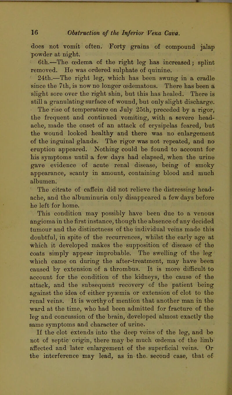 does not vomit often. Forty grains of compound jalap powder at night. 6th.—The oedema of the right leg has increased; splint removed. He was ordered sulphate of quinine. 24th.—The right leg, which has been swung in a cradle since the 7th, is now no longer cedematous. There has been a slight sore over the right shin, but this has healed. There is still a granulating surface of wound, but only slight discharge. The rise of temperature on July 25th, preceded by a rigor, the frequent and continued vomiting, with a severe head- ache, made the onset of an attack of erysipelas feared, but the wound looked healthy and there was no enlargement of the inguinal glands. The rigor was not repeated, and no eruption appeared. Nothing could be found to account for his symptoms until a few days had elapsed, when the urine gave evidence of acute renal disease, being of smoky appearance, scanty in amount, containing blood and much albumen. The citrate of caffein did not relieve the distressing head- ache, and the albuminuria only disappeared a few days before he left for home. This condition may possibly have been due to a venous angioma in the first instance, though the absence of any decided tumour and the distinctness of the individual veins made this doubtful, in spite of the recurrences, whilst the early age at which it developed makes the supposition of disease of the coats simply appear improbable. The swelling of the leg which came on during the after-treatment, may have been caused by extension of a thrombus. It is more difficult to account for the condition of the kidneys, the cause of the attack, and the subsequent recovery of the patient being against the idea of either pyaemia or extension of clot to the renal veins. It is worthy of mention that another man in the ward at the time, who had been admitted for fracture of the leg and concussion of the brain, developed almost exactly the same symptoms and character of urine. If the clot extends into the deep veins of the leg, and be not of septic origin, there may be much oedema of the limb affected and later enlargement of the superficial veins. Or the interference may lead, as in the. second case, that of