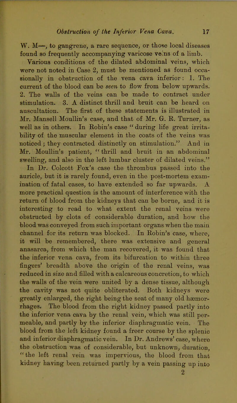 W. M—, to gangrene, a rare sequence, or those local diseases found so frequently accompanying varicose ve:ns of a limb. Various conditions of the dilated abdominal veins, which were not noted in Case 2, must be mentioned as found occa- sionally in obstruction of the vena cava inferior: 1. The current of the blood can be seen to flow from below upwards. 2. The walls of the veins can be made to contract under stimulation. 3. A distinct thrill and bruit can be heard on auscultation. The first of these statements is illustrated in Mr. Mansell Moullin's case, and that of Mr. G. E. Turner, as well as in others. In Robin's case  during life great irrita- bility of the muscular element in the coats of the veins was noticed; they contracted distinctly on stimulation. And in Mr. Moullin's patient,  thrill and bruit in an abdominal swelling, and also in the left lumbar cluster of dilated veins. In Dr. Colcott Fox's case the thrombus passed into the auricle, but it is rarely found, even in the post-mortem exam- ination of fatal cases, to have extended so far upwards. A more practical question is the amount of interference with the return of blood from the kidneys that can be borne, and it is interesting to read to what extent the renal veins were obstructed by clots of considerable duration, and how the blood was conveyed from such important organs when the main channel for its return was blocked. In Robin's case, where, it will be remembered, there was extensive and general anasarca, from which the man recovered, it was found that the inferior vena cava, from its bifurcation to within three fingers' breadth above the origin of the renal veins, was reduced in size and filled with a calcareous concretion, to which the walls of the vein were united by a dense tissue, although the cavity was not quite obliterated. Both kidneys were greatly enlarged, the right being the seat of many old hemor- rhages. The blood from the right kidney passed partly into the inferior vena cava by the renal vein, which was still per- meable, and partly by the inferior diaphragmatic vein. The blood from the left kidney found a freer course by the splenic and inferior diaphragmatic vein. In Dr. Andrews' case, where the obstruction was of considerable, but unknown, duration,  the left renal vein was impervious, the blood from that kidney having been returned partly by a vein passing up into 2