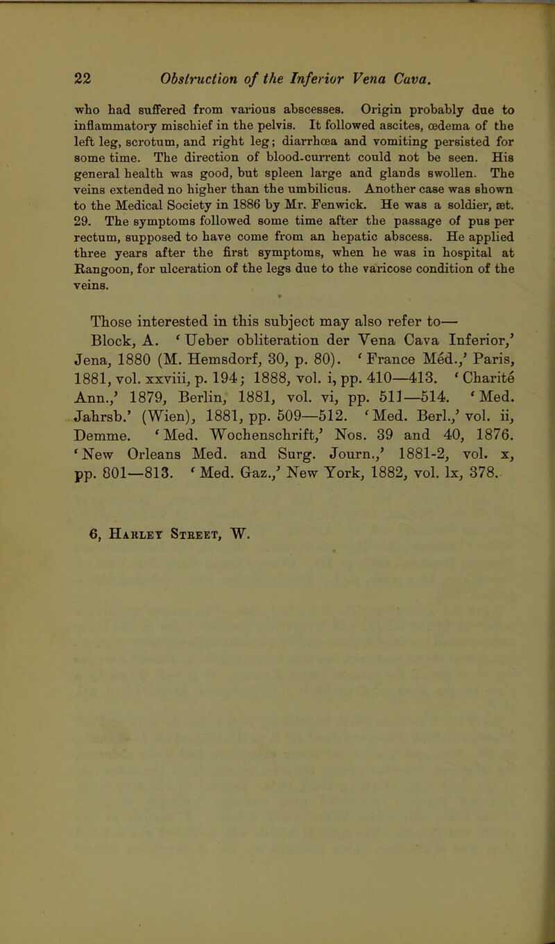 who had suffered from various abscesses. Origin probably due to inflammatory mischief in the pelvis. It followed ascites, oedema of the left leg, scrotum, and right leg; diarrhoea and vomiting persisted for some time. The direction of blood-current could not be seen. His general health was good, but spleen large and glands swollen. The veins extended no higher than the umbilicus. Another case was shown to the Medical Society in 1886 by Mr. Fenwick. He was a soldier, at. 29. The symptoms followed some time after the passage of pus per rectum, supposed to have come from an hepatic abscess. He applied three years after the first symptoms, when he was in hospital at Rangoon, for ulceration of the legs due to the varicose condition of the veins. Those interested in this subject may also refer to— Block, A. ' Ueber obliteration der Vena Cava Inferior/ Jena, 1880 (M. Hemsdorf, 30, p. 80). 'France Med.,' Paris, 1881, vol. xxviii, p. 194; 1888, vol. i, pp. 410—413. ' Charite Ann.,' 1879, Berlin, 1881, vol. vi, pp. 511—514. 'Med. Jahrsb.' (Wien), 1881, pp. 509—512. fMed. Berl./ vol. ii, Demme. 'Med. Wocbenschrift,' Nos. 39 and 40, 1876. 'New Orleans Med. and Surg. Journ.,' 1881-2, vol. x, pp. 801—813. ' Med. Gaz./ New York, 1882, vol. lx, 378. 6, Harlet Stbeet, W.