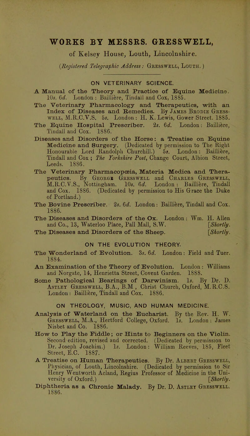 WORKS BY MESSRS. GRESSWELL, of Kelsey House, Louth, Liucolnshire. (Registered Telegraphic Address: Gresswell, Louth. ) ON VETERINARY SCIENCE. A Manual of the Theory and Practice of Equine Medicine. 10*. 6rf. London : Bailliere, Tindall and Cox, 1885. The Veterinary Pharmacology and Therapeutics, with an Index of Diseases and Remedies. By James Brodie Gress- well, M.R.C.V.S. 5s. London : H. K. Lewis, Gower Street. 1885. The Equine Hospital Prescriber. 2*. 6c?. London: Bailliere, Tindall and Cox. 1886. Diseases and Disorders of the Horse: a Treatise on Equine Medicine and Surgery. (Dedicated by permission to The Right Honourable Lord Randolph Churchill.) 5*. London: Bailliere, Tindall and Cox ; The Yorkshire Post, Change Court, Albion Street, Leeds. 1886. The Veterinary Pharmacopoeia, Materia Medica and Thera- peutics. By Georg« Gresswell and Charles Gresswell, M.R.C.V.S., Nottingham. 10*. 6c?. London: Bailliere, Tindall and Cox. 1886. (Dedicated by permission to His Grace the Duke of Portland.) The Bovine Prescriber. 2*. 6c?. London: Bailliere, Tindall and Cox. 1886. The Diseases and Disorders of the Ox. London : Wm. H. Allen and Co., 13, Waterloo Place, Pall Mall, S.W. [Shortly. The Diseases and Disorders of the Sheep. [Shortly. ON THE EVOLUTION THEORY. The Wonderland of Evolution. 3*. 6c?. London: Pield and Tuer. 1884. An Examination of the Theory of Evolution. London : Williams and Norgate, 14, Henrietta Street, Covent Garden. 1888. Some Pathological Bearings of Darwinism. 1*. By Dr. D. Astley Gresswell, B.A., B.M , Christ Church, Oxford, M.R.C.S. London : Bailliere, Tindall and Cox. 1886. ON THEOLOGY, MUSIC, AND HUMAN MEDICINE. Analysis of Waterland on the Eucharist. By the Rev. H. W. Gresswell, M.A., Hertford College, Oxford. 1*. London: James Nisbet and Co. 1886. How to Play the Fiddle; or Hints to Beginners on the Violin. Second edition, revised and corrected. (Dedicated by permission to Dr. Joseph Joachim.) 1*. London: William Reeves, 185, Fleet Street, E.C. 1887. A Treatise on Human Therapeutics. By Dr. Albert Gresswell, Physician, of Louth, Lincolnshire. (Dedicated by permission to Sir llmry Weutworth Acland, Regius Professor of Medicine in the Uni- versity of Oxford.) [Shortly. Diphtheria as a Chronic Malady. By Dr. D. Astley Gresswell. 1886.