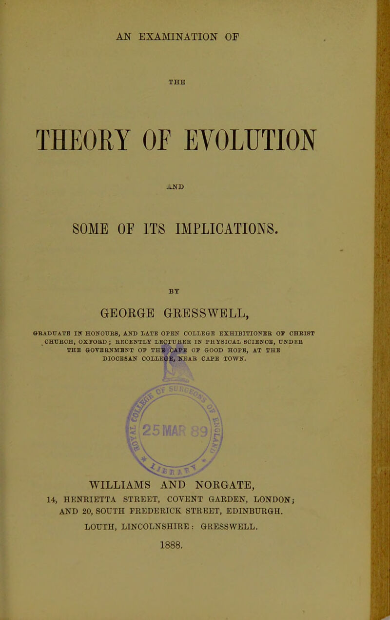 THE THEORY OF EVOLUTION .J<D SOME OF ITS IMPLICATIONS. GEORGE GRESSWELL, 0RADTTATB IN HONOURS, AND LATE OPEN COLLEGE EXHIBITIONER OP CHRIST t OHUROH, OXPOBD; RECENTLY LECTURER IN PHYSICAL SOIENOE, UNDER THE GOYEBNMBNT OP THBcCAPE OP GOOD HOPB, AT THE DIOCESAN COLLEGE, NEAR CAPE TOWN. ! '. ■ WILLIAMS AND NORGATE, 14, HENRIETTA STREET, COVENT GARDEN, LONDON; AND 20, SOUTH FREDERICK STREET, EDINBURGH. LOUTH, LINCOLNSHIRE t GRESSWELL. 1888.