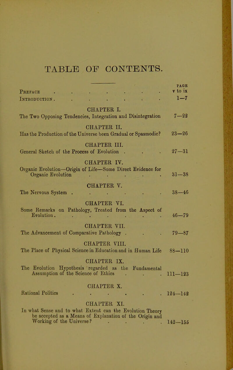TABLE OF CONTENTS. PAGE Preface . . . . . . . v to ix Introduction ....... 1—7 CHAPTER I. The Two Opposing Tendencies, Integration and Disintegration 7—22 CHAPTER II. Has the Production of the Universe been Gradual or Spasmodic? 23—26 CHAPTER HI. General Sketch of the Process of Evolution . . . 27—31 CHAPTER IV. Organic Evolution—Origin of Life—Some Direct Evidence for Organic Evolution ..... 31—38 CHAPTER V. The Nervous System ...... 38—46 CHAPTER VI. Some Remarks on Pathology, Treated from the Aspect of Evolution. ...... 46—79 CHAPTER VII. The Advancement of Comparative Pathology . . . 79—87 CHAPTER VIII. The Place of Physical Science in Education and in Human Life 88—110 CHAPTER IX. The Evolution Hypothesis regarded as the Fundamental Assumption of the Science of Ethics . . . Ill—123 CHAPTER X. Rational Politics ...... 124—142 CHAPTER XI. In what Sense and to what Extent can the Evolution Theory be accepted as a Means of Explanation of the Origin and Working of the Universe P .... 142—155