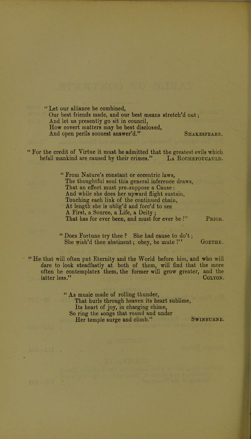  Let our alliance be combined, Our best friends made, and our best means stretch'd out; And let us presently go sit in council, How covert matters may be best disclosed, And open perils soonest answer'd. Shakespeake. For the credit of Virtue it must be admitted that the greatest evils which befall mankind are caused by their crimes. La Rochefoucauld.  From Nature's constant or eccentric laws, The thoughtful soul this general inference draws, That an effect must pre-suppose a Cause: And while she does her upward flight sustain, Touching each link of the continued chain, At length she is oblig'd and forc'd to see A First, a Source, a Life, a Deity ; That has for ever been, and must for ever be ! Priok.  Does Fortune try thee ? She had cause to do't; She wish'd thee abstinent; obey, be mute ! Goethe. ' He that will often put Eternity and the World before him, and who will dare to look steadfastly at both of them, will find that the more often he contemplates them, the former will grow greater, and the latter less. Colton.  As music made of rolling thunder, That hurls through heaven its heart sublime, Its heart of joy, in charging chime, So ring the songs that round and under Her temple surge and climb. Swinbtjkne.
