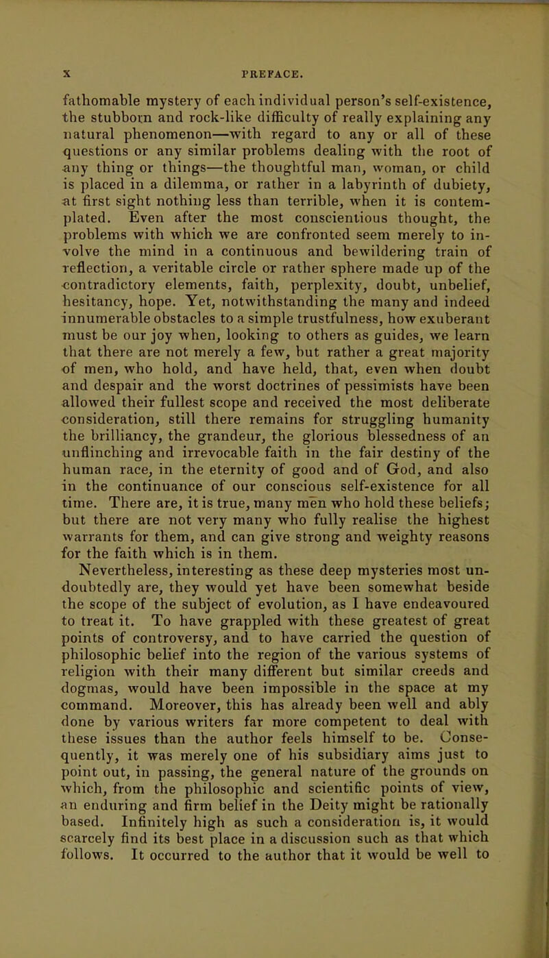 fathomable mystery of each individual person's self-existence, the stubborn and rock-like difficulty of really explaining any natural phenomenon—with regard to any or all of these questions or any similar problems dealing with the root of any thing or things—the thoughtful man, woman, or child is placed in a dilemma, or rather in a labyrinth of dubiety, at first sight nothing less than terrible, when it is contem- plated. Even after the most conscientious thought, the problems with which we are confronted seem merely to in- volve the mind in a continuous and bewildering train of reflection, a veritable circle or rather sphere made up of the contradictory elements, faith, perplexity, doubt, unbelief, hesitancy, hope. Yet, notwithstanding the many and indeed innumerable obstacles to a simple trustfulness, how exuberant must be our joy when, looking to others as guides, we learn that there are not merely a few, but rather a great majority of men, who hold, and have held, that, even when doubt and despair and the worst doctrines of pessimists have been allowed their fullest scope and received the most deliberate consideration, still there remains for struggling humanity the brilliancy, the grandeur, the glorious blessedness of an unflinching and irrevocable faith in the fair destiny of the human race, in the eternity of good and of God, and also in the continuance of our conscious self-existence for all time. There are, it is true, many men who hold these beliefs; but there are not very many who fully realise the highest warrants for them, and can give strong and weighty reasons for the faith which is in them. Nevertheless, interesting as these deep mysteries most un- doubtedly are, they would yet have been somewhat beside the scope of the subject of evolution, as 1 have endeavoured to treat it. To have grappled with these greatest of great points of controversy, and to have carried the question of philosophic belief into the region of the various systems of religion with their many different but similar creeds and dogmas, would have been impossible in the space at my command. Moreover, this has already been well and ably done by various writers far more competent to deal with these issues than the author feels himself to be. Conse- quently, it was merely one of his subsidiary aims just to point out, in passing, the general nature of the grounds on which, from the philosophic and scientific points of view, an enduring and firm belief in the Deity might be rationally based. Infinitely high as such a consideration is, it would scarcely find its best place in a discussion such as that which follows. It occurred to the author that it would be well to