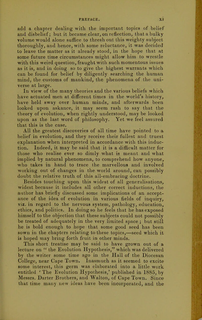 add a chapter dealing with the important topics of belief and disbelief; but it became clear, on reflection, that a bulky volume would alone suffice to thresh out this weighty subject thoroughly, and hence, with some reluctance, it was decided to leave the matter as it already stood, in the hope that at some future time circumstances might allow him to wrestle with this weird question, fraught with such momentous issues- as it is, and in doing so to give the highest warrants which can be found for belief by diligently searching the human mind, the customs of mankind, the phenomena of the uni- verse at large. In view of the many theories and the various beliefs which have actuated men at different times in the world's history, have held sway over human minds, and afterwards been looked upon askance, it may seem rash to say that the theory of evolution, when rightly understood, may be looked upon as the last word of philosophy. Yet we feel assured that this is the case. All the greatest discoveries of all time have pointed to a belief in evolution, and they receive their fullest and truest explanation when interpreted in accordance with this induc- tion. Indeed, it may be said that it is a difficult matter for those who realise ever so dimly what is meant and what implied by natural phenomena, to comprehend how anyone, who takes in hand to trace the marvellous and involved working out of changes in the world around, can possibly doubt the relative truth of this all-embracing doctrine. Besides touching upon this widest of all generalisations, widest because it includes all other correct inductions, the author has briefly discussed some implications of an accept- ance of the idea of evolution in various fields of inquiry, viz. in regard to the nervous system, pathology, education, ethics, and politics. In doing so he feels that he has exposed himself to the objection that these subjects could not possibly be treated of adequately in the very limited space ; but still he is bold enough to hope that some good seed has been sown in the chapters relating to these topics,—seed which it is hoped may bring forth fruit in other minds. This short treatise may be said to have grown out of a lecture on  the Evolution Hypothesis, which was delivered by the writer some time ago in the Hall of the Diocesan College, near Cape Town. Inasmuch as it seemed to excite some interest, this germ was elaborated into a little work entitled 'The Evolution Hypothesis,' published in 1885, by Messrs. Darter Brothers, and Walton, of Cape Town. Since that time many now ideas have been incorporated, and the