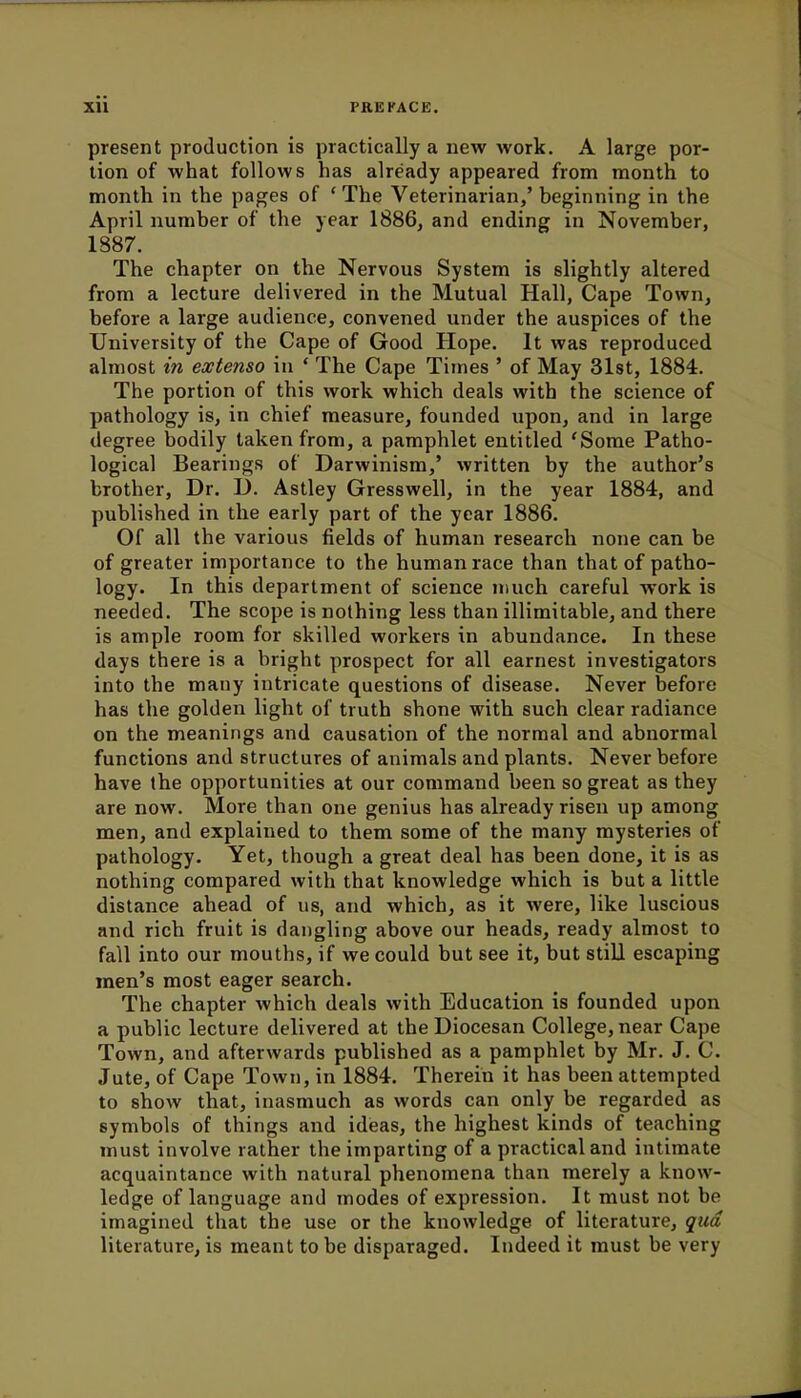 present production is practically a new work. A large por- tion of what follows has already appeared from month to month in the pages of ' The Veterinarian,' beginning in the April number of the year 1886, and ending in November, 1887. The chapter on the Nervous System is slightly altered from a lecture delivered in the Mutual Hall, Cape Town, before a large audience, convened under the auspices of the University of the Cape of Good Hope. It was reproduced almost in extenso in ' The Cape Times ' of May 31st, 1884. The portion of this work which deals with the science of pathology is, in chief measure, founded upon, and in large degree bodily taken from, a pamphlet entitled 'Some Patho- logical Bearings of Darwinism,' written by the author's brother, Dr. D. Astley Gresswell, in the year 1884, and published in the early part of the year 1886. Of all the various fields of human research none can be of greater importance to the human race than that of patho- logy. In this department of science much careful work is needed. The scope is nothing less than illimitable, and there is ample room for skilled workers in abundance. In these days there is a bright prospect for all earnest investigators into the many intricate questions of disease. Never before has the golden light of truth shone with such clear radiance on the meanings and causation of the normal and abnormal functions and structures of animals and plants. Never before have the opportunities at our command been so great as they are now. More than one genius has already risen up among men, and explained to them some of the many mysteries of pathology. Yet, though a great deal has been done, it is as nothing compared with that knowledge which is but a little distance ahead of us, and which, as it were, like luscious and rich fruit is dangling above our heads, ready almost to fall into our mouths, if we could but see it, but still escaping men's most eager search. The chapter which deals with Education is founded upon a public lecture delivered at the Diocesan College, near Cape Town, and afterwards published as a pamphlet by Mr. J. C. Jute, of Cape Town, in 1884. Therein it has been attempted to show that, inasmuch as words can only be regarded as symbols of things and ideas, the highest kinds of teaching must involve rather the imparting of a practical and intimate acquaintance with natural phenomena than merely a know- ledge of language and modes of expression. It must not be imagined that the use or the knowledge of literature, qua literature, is meant to be disparaged. Indeed it must be very