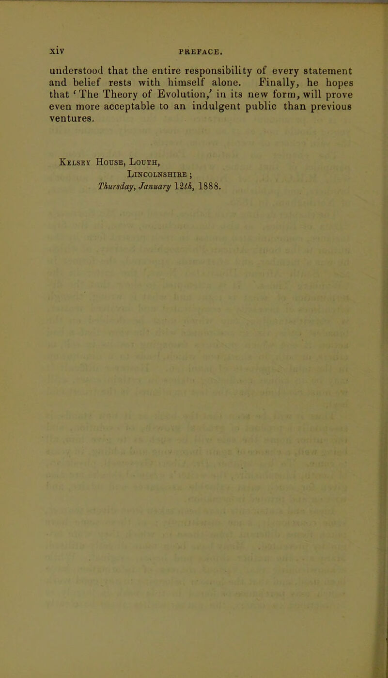 understood that the entire responsibility of every statement and belief rests with himself alone. Finally, he hopes that ' The Theory of Evolution/ in its new form, will prove even more acceptable to an indulgent public than previous ventures. Kelsey House, Louth, Lincolnshire ; Thursday, January Ylth, 1888.
