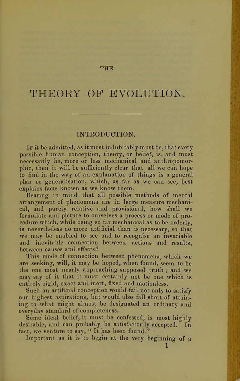 THE THE OB Y OF EVOLUTION. INTRODUCTION. If it be admitted, as it most indubitably must be, that every possible human conception, theory, or belief, is, and must necessarily be, more or less mechanical and anthropomor- phic, then it will be sufficiently clear that all we can hope to find in the way of an explanation of things is a general plan or generalisation, which, as far as we can see, best explains facts known as we know them. Bearing in mind that all possible methods of mental arrangement of phenomena are in large measure mechani- cal, and purely relative and provisional, how shall we formulate and picture to ourselves a process or mode of pro- cedure which, while being so far mechanical as to be orderly, is nevertheless no more artificial than is necessary, so that we may be enabled to see and to recognise an invariable and inevitable connection between actions and results, between causes and effects ? This mode of connection between phenomena, which we are seeking, will, it may be hoped, when found, seem to be the one most nearly approaching supposed truth ; and we may say of it that it must certainly not be one which is entirely rigid, exact and inert, fixed and motionless. Such an artificial conception would fail not only to satisfy our highest aspirations, but would also fall short of attain- ing to what might almost be designated an ordinary and everyday standard of completeness. Some ideal belief, it must be confessed, is most highly desirable, and can probably be satisfactorily accepted. In fact, we venture to say,  It has been found. Important as it is to begin at the very beginning of a