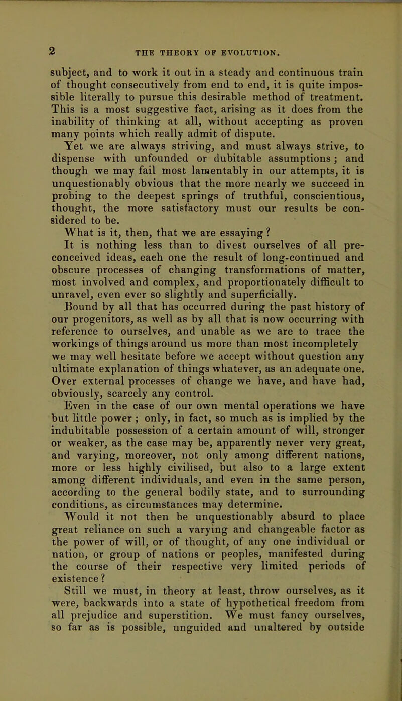 subject, and to work it out in a steady and continuous train of thought consecutively from end to end, it is quite impos- sible literally to pursue this desirable method of treatment. This is a most suggestive fact, arising as it does from the inability of thinking at all, without accepting as proven many points which really admit of dispute. Yet we are always striving, and must always strive, to dispense with unfounded or dubitable assumptions; and though we may fail most lamentably in our attempts, it is unquestionably obvious that the more nearly we succeed in probing to the deepest springs of truthful, conscientious, thought, the more satisfactory must our results be con- sidered to be. What is it, then, that we are essaying ? It is nothing less than to divest ourselves of all pre- conceived ideas, eaeh one the result of long-continued and obscure processes of changing transformations of matter, most involved and complex, and proportionately difficult to unravel, even ever so slightly and superficially. Bound by all that has occurred during the past history of our progenitors, as well as by all that is now occurring with reference to ourselves, and unable as we are to trace the workings of things around us more than most incompletely we may well hesitate before we accept without question any ultimate explanation of things whatever, as an adequate one. Over external processes of change we have, and have had, obviously, scarcely any control. Even in the case of our own mental operations we have but little power; only, in fact, so much as is implied by the indubitable possession of a certain amount of will, stronger or weaker, as the case may be, apparently never very great, and varying, moreover, not only among different nations, more or less highly civilised, but also to a large extent among different individuals, and even in the same person, according to the general bodily state, and to surrounding conditions, as circumstances may determine. Would it not then be unquestionably absurd to place great reliance on such a varying and changeable factor as the power of will, or of thought, of any one individual or nation, or group of nations or peoples, manifested during the course of their respective very limited periods of existence ? Still we must, in theory at least, throw ourselves, as it were, backwards into a state of hypothetical freedom from all prejudice and superstition. We must fancy ourselves, so far as is possible, unguided and unaltered by outside
