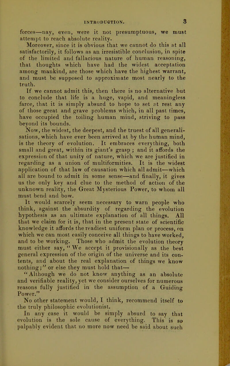 forces—nay, even, were it not presumptuous, we must attempt to reach absolute reality. Moreover, since it is obvious that we cannot do this at all satisfactorily, it follows as an irresistible conclusion, in spite of the limited and fallacious nature of human reasoning, that thoughts which have had the widest acceptation among mankind, are those which have the highest warrant, and must be supposed to approximate most nearly to the truth. If we cannot admit this, then there is no alternative but to conclude that life is a huge, vapid, and meaningless farce, that it is simply absurd to hope to set at rest any of those great and grave problems which, in all past times, have occupied the toiling human mind, striving to pass beyond its bounds. Now, the widest, the deepest, and the truest of all generali- sations, which have ever been arrived at by the human mind, is the theory of evolution. It embraces everything, both small and great, within its giant's grasp ; and it affords the expression of that unity of nature, which we are justified in regarding as a union of multiformities. It is the widest application of that law of causation which all admit—which all are bound to admit in some sense—and finally, it gives us the only key and clue to the method of action of the unknown reality, the Great Mysterious Power, to whom all must bend and bow. It would scarcely seem necessary to warn people who think, against the absurdity of regarding the evolution hypothesis as an ultimate explanation of all things. All that we claim for it is, that in the present state of scientific knowledge it affords the readiest uniform plan or process, on which we can most easily conceive all things to have worked, and to be working. Those who admit the evolution theory must either say,  We accept it provisionally as the best general expression of the origin of the universe and its con- tents, and about the real explanation of things we know nothing; or else they must hold that— Although we do not know anything as an absolute and verifiable reality, yet we consider ourselves for numerous reasons fully justified in the assumption of a Guiding Power. No other statement would, I think, recommend itself to the truly philosophic evolutionist. In any case it would be simply absurd to say that evolution is the sole cause of everything. This is so palpably evident that no more now need be said about such