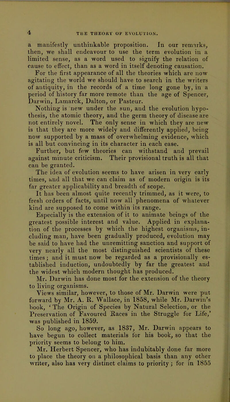 a manifestly unthinkable proposition. In our remarks, then, we shall endeavour to use the term evolution in a limited sense, as a word used to signify the relation of cause to effect, than as a word in itself denoting causation. For the first appearance of all the theories which are now agitating the world we should have to search in the writers of antiquity, in the records of a time long gone by, in a period of history far more remote than the age of Spencer, Darwin, Lamarck, Dalton, or Pasteur. Nothing is new under the sun, and the evolution hypo- thesis, the atomic theory, and the germ theory of disease are not entirely novel. The only sense in which they are new is that they are more widely and differently applied, being now supported by a mass of overwhelming evidence, which is all but convincing in its character in each ease. Further, but few theories can withstand and prevail against minute criticism. Their provisional truth is all that can be granted. The idea of evolution seems to have arisen in very early times, and all that we can claim as of modern origin is its far greater applicability and breadth of scope. It has been almost quite recently trimmed, as it were, to fresh orders of facts, until now all phenomena of whatever kind are supposed to come within its range. Especially is the extension of it to animate beings of the greatest possible interest and value. Applied in explana- tion of the processes by which the highest organisms, in- cluding man, have been gradually produced, evolution may be said to have had the unremitting sanction and support of very nearly all the most distinguished scientists of these times; and it must now be regarded as a provisionally es- tablished induction, undoubtedly by far the greatest and the widest which modern thought has produced. Mr. Darwin has done most for the extension of the theory to living organisms. Views similar, however, to those of Mr. Darwin were put forward by Mr. A. R. Wallace, in 1858, while Mr. Darwin's book, ' The Origin of Species by Natural Selection, or the Preservation of Favoured Races in the Struggle for Life,' was published in 1859. So long ago, however, as 1837, Mr. Darwin appears to have begun to collect materials for his book, so that the priority seems to belong to him. Mr. Herbert Spencer, who has indubitably done far more to place the theory on a philosophical basis than any other writer, also has very distinct claims to priority ; for in 1855