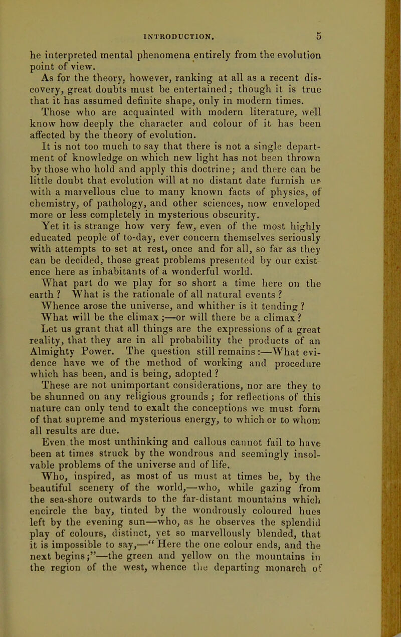he interpreted mental phenomena entirely from the evolution point of view. As for the theory, however, ranking at all as a recent dis- covery, great doubts must be entertained; though it is true that it has assumed definite shape, only in modern times. Those who are acquainted with modern literature, well know how deeply the character and colour of it has been affected by the theory of evolution. It is not too much to say that there is not a single depart- ment of knowledge on which new light has not been thrown by those who hold and apply this doctrine; and there can be little doubt that evolution will at no distant date furnish up with a marvellous clue to many known facts of physics, of chemistry, of pathology, and other sciences, now enveloped more or less completely in mysterious obscurity. Yet it is strange how very few, even of the most highly educated people of to-day, ever concern themselves seriously with attempts to set at rest, once and for all, so far as they can be decided, those great problems presented by our exist ence here as inhabitants of a wonderful world. What part do we play for so short a time here on the earth ? What is the rationale of all natural events ? Whence arose the universe, and whither is it tending ? What will be the climax;—or will there be a climax? Let us grant that all things are the expressions of a great reality, that they are in all probability the products of an Almighty Power. The question still remains :—What evi- dence have we of the method of working and procedure which has been, and is being, adopted ? These are not unimportant considerations, nor are they to be shunned on any religious grounds; for reflections of this nature can only tend to exalt the conceptions we must form of that supreme and mysterious energy, to which or to whom all results are due. Even the most unthinking and callous cannot fail to have been at times struck by the wondrous and seemingly insol- vable problems of the universe and of life. Who, inspired, as most of us must at times be, by the beautiful scenery of the world,—who, while gazing from the sea-shore outwards to the far-distant mountains which encircle the bay, tinted by the wondrously coloured hues left by the evening sun—who, as he observes the splendid play of colours, distinct, yet so marvellously blended, that it is impossible to say,— Here the one colour ends, and the next begins;—the green and yellow on the mountains in the region of the west, whence the departing monarch of