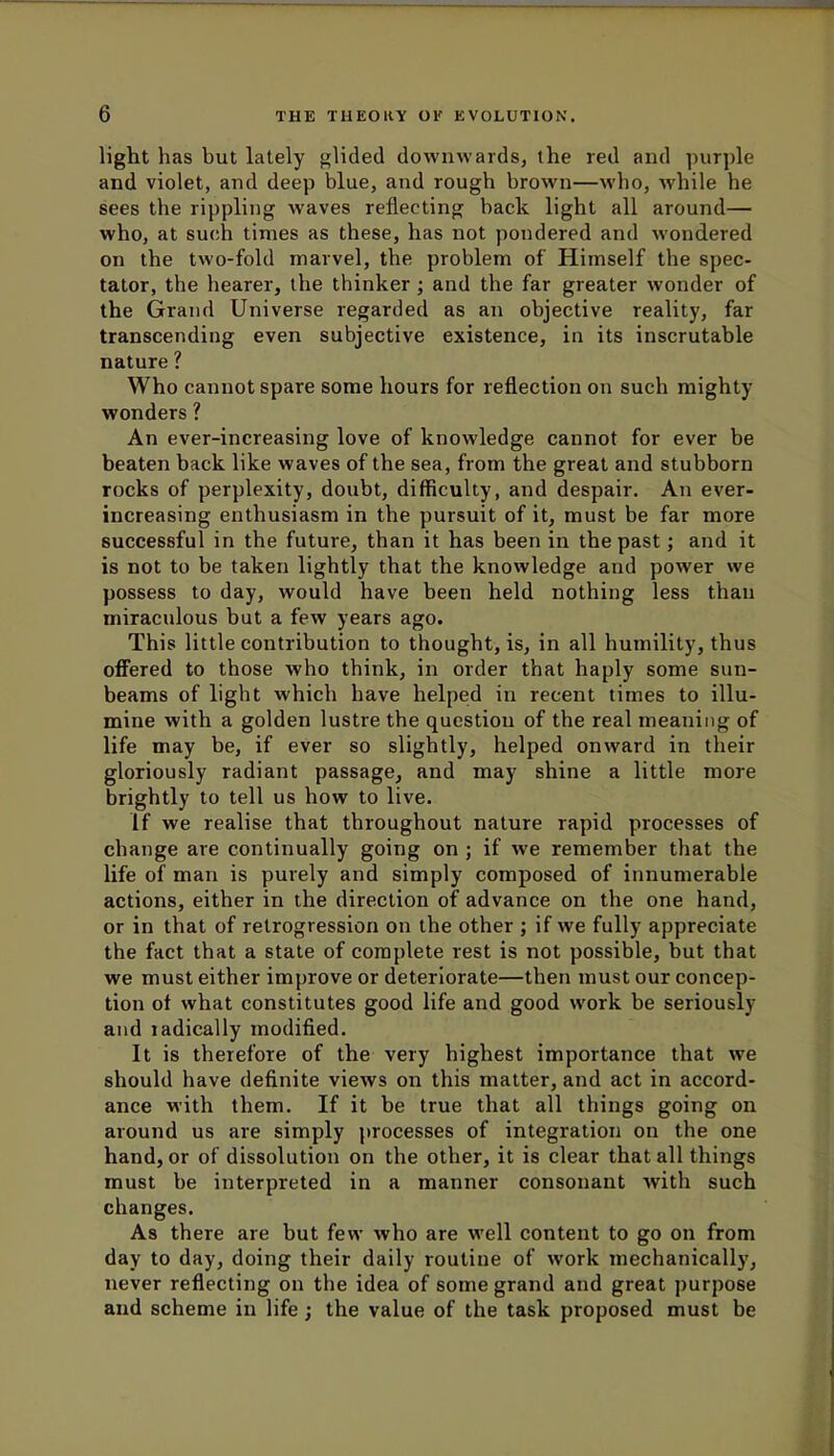light has but lately glided downwards, the red and purple and violet, and deep blue, and rough brown—who, while he sees the rippling waves reflecting back light all around— who, at such times as these, has not pondered and wondered on the two-fold marvel, the problem of Himself the spec- tator, the hearer, the thinker; and the far greater wonder of the Grand Universe regarded as an objective reality, far transcending even subjective existence, in its inscrutable nature ? Who cannot spare some hours for reflection on such mighty wonders ? An ever-increasing love of knowledge cannot for ever be beaten back like waves of the sea, from the great and stubborn rocks of perplexity, doubt, difficulty, and despair. An ever- increasing enthusiasm in the pursuit of it, must be far more successful in the future, than it has been in the past; and it is not to be taken lightly that the knowledge and power we possess to day, would have been held nothing less than miraculous but a few years ago. This little contribution to thought, is, in all humility, thus offered to those who think, in order that haply some sun- beams of light which have helped in recent times to illu- mine with a golden lustre the questiou of the real meaning of life may be, if ever so slightly, helped onward in their gloriously radiant passage, and may shine a little more brightly to tell us how to live. If we realise that throughout nature rapid processes of change are continually going on ; if we remember that the life of man is purely and simply composed of innumerable actions, either in the direction of advance on the one hand, or in that of retrogression on the other ; if we fully appreciate the fact that a state of complete rest is not possible, but that we must either improve or deteriorate—then must our concep- tion of what constitutes good life and good work be seriously and radically modified. It is therefore of the very highest importance that we should have definite views on this matter, and act in accord- ance with them. If it be true that all things going on around us are simply processes of integration on the one hand, or of dissolution on the other, it is clear that all things must be interpreted in a manner consonant with such changes. As there are but few who are well content to go on from day to day, doing their daily routine of work mechanically, never reflecting on the idea of some grand and great purpose and scheme in life; the value of the task proposed must be