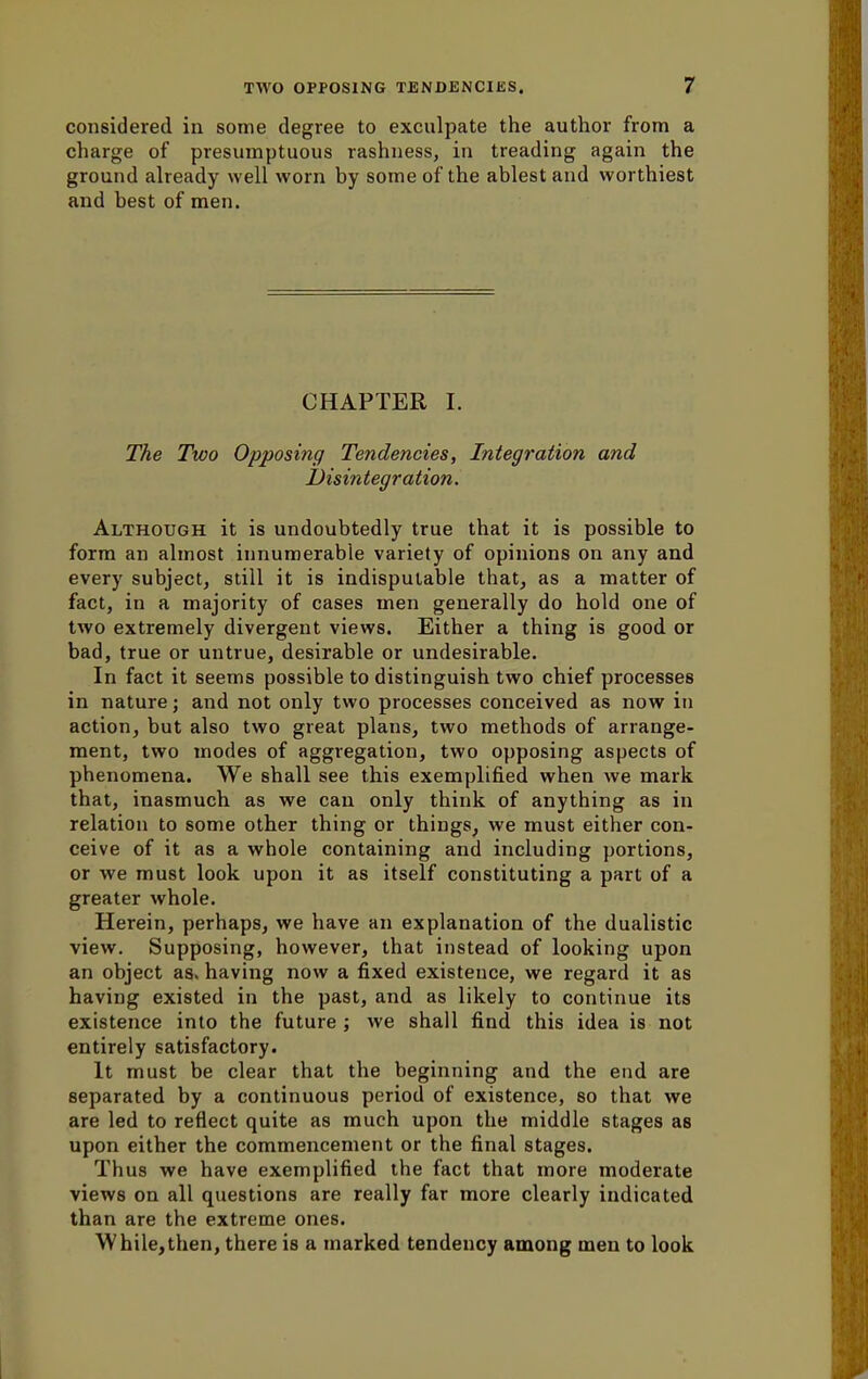 considered in some degree to exculpate the author from a charge of presumptuous rashness, in treading again the ground already well worn by some of the ablest and worthiest and best of men. CHAPTER I. The Two Opposing Tendencies, Integration and Disintegration. Although it is undoubtedly true that it is possible to form an almost innumerable variety of opinions on any and every subject, still it is indisputable that, as a matter of fact, in a majority of cases men generally do hold one of two extremely divergent views. Either a thing is good or bad, true or untrue, desirable or undesirable. In fact it seems possible to distinguish two chief processes in nature; and not only two processes conceived as now in action, but also two great plans, two methods of arrange- ment, two modes of aggregation, two opposing aspects of phenomena. We shall see this exemplified when we mark that, inasmuch as we can only think of anything as in relation to some other thing or things, we must either con- ceive of it as a whole containing and including portions, or we must look upon it as itself constituting a part of a greater whole. Herein, perhaps, we have an explanation of the dualistic view. Supposing, however, that instead of looking upon an object as. having now a fixed existence, we regard it as having existed in the past, and as likely to continue its existence into the future ; we shall find this idea is not entirely satisfactory. It must be clear that the beginning and the end are separated by a continuous period of existence, so that we are led to reflect quite as much upon the middle stages as upon either the commencement or the final stages. Thus we have exemplified the fact that more moderate views on all questions are really far more clearly indicated than are the extreme ones. While,then, there is a marked tendency among men to look