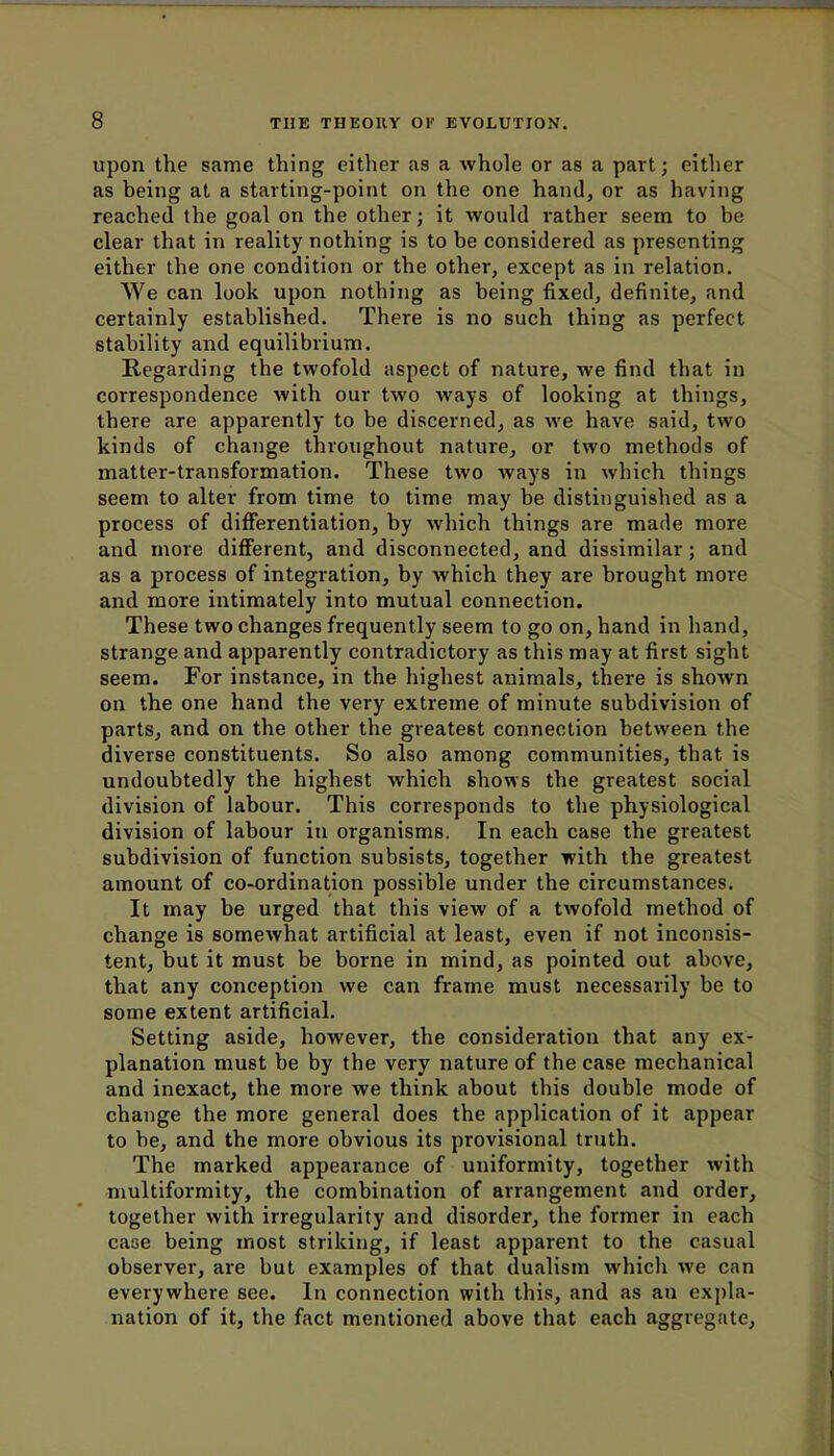upon the same thing either as a whole or as a part; either as being at a starting-point on the one hand, or as having reached the goal on the other; it would rather seem to be clear that in reality nothing is to be considered as presenting either the one condition or the other, except as in relation. We can look upon nothing as being fixed, definite, and certainly established. There is no such thing as perfect stability and equilibrium. Regarding the twofold aspect of nature, we find that in correspondence with our two ways of looking at things, there are apparently to be discerned, as we have said, two kinds of change throughout nature, or two methods of matter-transformation. These two ways in which things seem to alter from time to time may be distinguished as a process of differentiation, by which things are made more and more different, and disconnected, and dissimilar; and as a process of integration, by which they are brought more and more intimately into mutual connection. These two changes frequently seem to go on, hand in hand, strange and apparently contradictory as this may at first sight seem. For instance, in the highest animals, there is shown on the one hand the very extreme of minute subdivision of parts, and on the other the greatest connection between the diverse constituents. So also among communities, that is undoubtedly the highest which shows the greatest social division of labour. This corresponds to the physiological division of labour in organisms. In each case the greatest subdivision of function subsists, together with the greatest amount of co-ordination possible under the circumstances. It may be urged that this view of a twofold method of change is somewhat artificial at least, even if not inconsis- tent, but it must be borne in mind, as pointed out above, that any conception we can frame must necessarily be to some extent artificial. Setting aside, however, the consideration that any ex- planation must be by the very nature of the case mechanical and inexact, the more we think about this double mode of change the more general does the application of it appear to be, and the more obvious its provisional truth. The marked appearance of uniformity, together with multiformity, the combination of arrangement and order, together with irregularity and disorder, the former in each case being most striking, if least apparent to the casual observer, are but examples of that dualism which we can everywhere see. In connection with this, and as an expla- nation of it, the fact mentioned above that each aggregate,