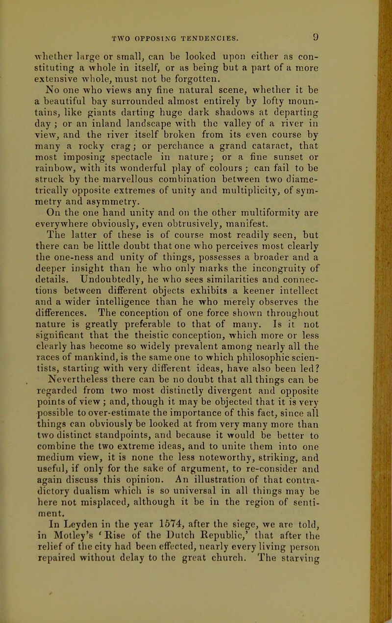 whether large or small, can be looked upon either as con- stituting a whole in itself, or as being but a part of a more extensive whole, must not be forgotten. No one who views any fine natural scene, whether it be a beautiful bay surrounded almost entirely by lofty moun- tains, like giants darting huge dark shadows at departing day ; or an inland landscape with the valley of a river in view, and the river itself broken from its even course by many a rocky crag; or perchance a grand cataract, that most imposing spectacle in nature; or a fine sunset or rainbow, with its wonderful play of colours; can fail to be struck by the marvellous combination between two diame- trically opposite extremes of unity and multiplicity, of sym- metry and asymmetry. On the one hand unity and on the other multiformity are everywhere obviously, even obtrusively, manifest. The latter of these is of course most readily seen, but there can be little doubt that one who perceives most clearly the one-ness and unity of things, possesses a broader and a deeper insight than he who only marks the incongruity of details. Undoubtedly, he who sees similarities and connec- tions between different objects exhibits a keener intellect and a wider intelligence than he who merely observes the differences. The conception of one force shown throughout nature is greatly preferable to that of many. Is it not significant that the theistic conception, which more or less clearly has become so widely prevalent among nearly all the races of mankind, is the same one to which philosophic scien- tists, starting with very different ideas, have also been led? Nevertheless there can be no doubt that all things can be regarded from two most distinctly divergent and opposite points of view ; and, though it may be objected that it is very possible to over-estimate the importance of this fact, since all things can obviously be looked at from very many more than two distinct standpoints, and because it would be better to combine the two extreme ideas, and to unite them into one medium view, it is none the less noteworthy, striking, and useful, if only for the sake of argument, to re-consider and again discuss this opinion. An illustration of that contra- dictory dualism which is so universal in all things may be here not misplaced, although it be in the region of senti- ment. In Leyden in the year 1574, after the siege, we are told, in Motley's 'Rise of the Dutch Republic,' that after the relief of the city had been effected, nearly every living person repaired without delay to the great church. The starving