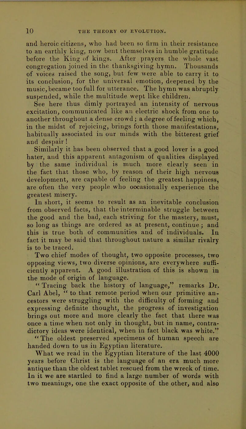 and heroic citizens, who had been so firm in their resistance to an earthly king, now bent themselves in humble gratitude before the King of kings. After prayers the whole vast congregation joined in the thanksgiving hymn. Thousands of voices raised the song, but few were able to carry it to its conclusion, for the universal emotion, deepened by the music,became too full for utterance. The hymn was abruptly suspended, while the multitude wept like children. See here thus dimly portrayed an intensity of nervous excitation, communicated like an electric shock from one to another throughout a dense crowd; a degree of feeling which, in the midst of rejoicing, brings forth those manifestations, habitually associated in our minds with the bitterest grief and despair ! Similarly it has been observed that a good lover is a good hater, and this apparent antagonism of qualities displayed by the same individual is much more clearly seen in the fact that those who, by reason of their high nervous development, are capable of feeling the greatest happiness, are often the very people who occasionally experience the greatest misery. In short, it seems to result as an inevitable conclusion from observed facts, that the interminable struggle between the good and the bad, each striving for the mastery, must, so long as things are ordered as at present, continue ; and this is true both of communities and of individuals. In fact it may be said that throughout nature a similar rivalry- is to be traced. Two chief modes of thought, two opposite processes, two opposing views, two diverse opinions, are everywhere suffi- ciently apparent. A good illustration of this is shown in the mode of origin of language.  Tracing back the history of language, remarks Dr. Carl Abel,  to that remote period when our primitive an- cestors were struggling with the difficulty of forming and expressing definite thought, the progress of investigation brings out more and more clearly the fact that there was once a time when not only in thought, but in name, contra- dictory ideas were identical, when in fact black was white.  The oldest preserved specimens of human speech are handed down to us in Egyptian literature. What we read in the Egyptian literature of the last 4000 years before Christ is the language of an era much more antique than the oldest tablet rescued from the wreck of time. In it we are startled to find a large number of words with two meanings, one the exact opposite of the other, and also
