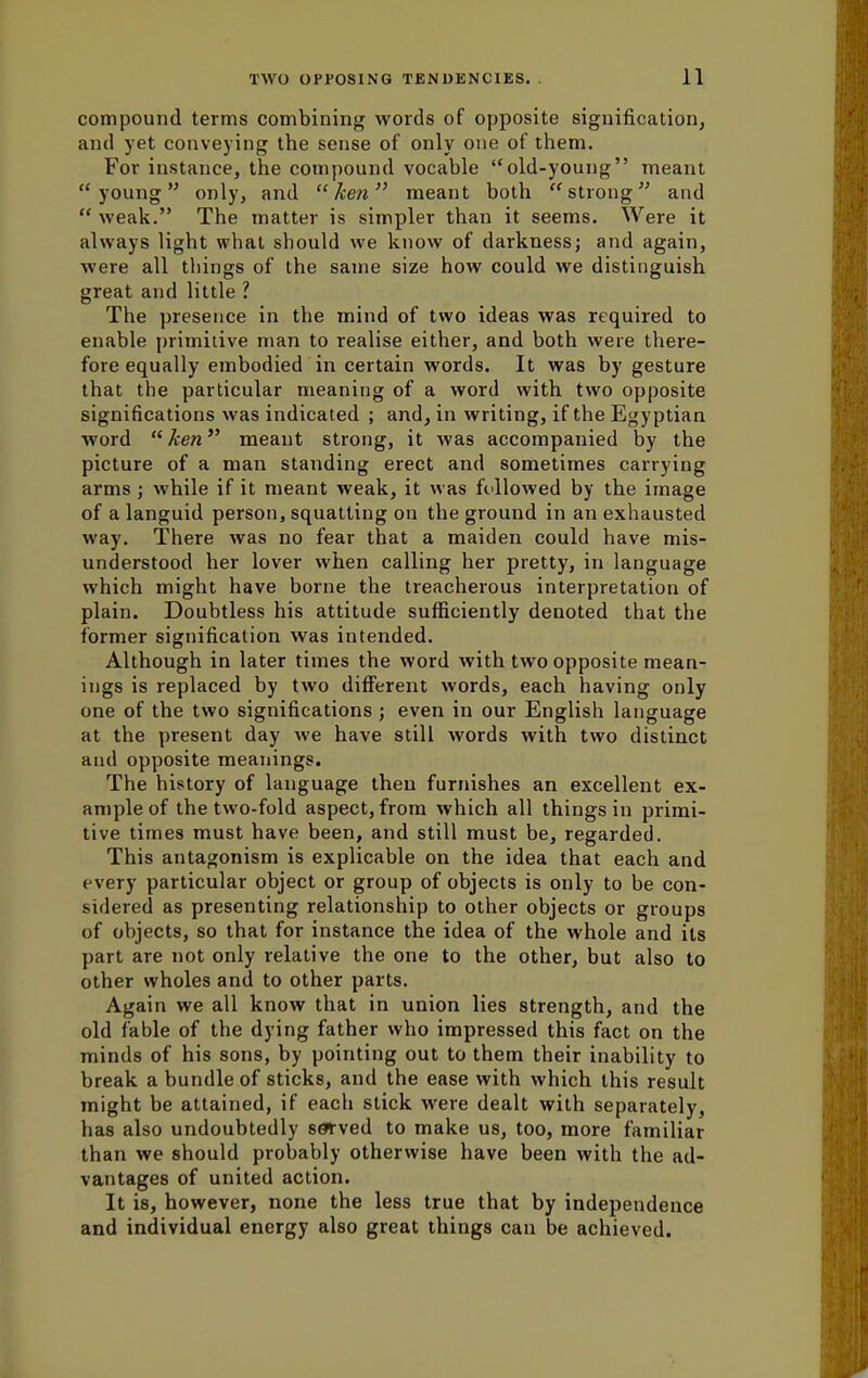 compound terms combining words of opposite signification, and yet conveying the sense of only one of them. For instance, the compound vocable old-young meant young only, and ken meant both strong and  weak. The matter is simpler than it seems. Were it always light what should we know of darkness; and again, were all things of the same size how could we distinguish great and little ? The presence in the mind of two ideas was required to enable primitive man to realise either, and both were there- fore equally embodied in certain words. It was by gesture that the particular meaning of a word with two opposite significations was indicated ; and, in writing, if the Egyptian word ken meant strong, it was accompanied by the picture of a man standing erect and sometimes carrying arms ; while if it meant weak, it was followed by the image of a languid person, squatting on the ground in an exhausted way. There was no fear that a maiden could have mis- understood her lover when calling her pretty, in language which might have borne the treacherous interpretation of plain. Doubtless his attitude sufficiently denoted that the former signification was intended. Although in later times the word with two opposite mean- ings is replaced by two different words, each having only one of the two significations ; even in our English language at the present day we have still words with two distinct and opposite meanings. The history of language then furnishes an excellent ex- ample of the two-fold aspect, from which all things in primi- tive times must have been, and still must be, regarded. This antagonism is explicable on the idea that each and every particular object or group of objects is only to be con- sidered as presenting relationship to other objects or groups of objects, so that for instance the idea of the whole and its part are not only relative the one to the other, but also to other wholes and to other parts. Again we all know that in union lies strength, and the old fable of the dying father who impressed this fact on the minds of his sons, by pointing out to them their inability to break a bundle of sticks, and the ease with which this result might be attained, if each stick were dealt with separately, has also undoubtedly served to make us, too, more familiar than we should probably otherwise have been with the ad- vantages of united action. It is, however, none the less true that by independence and individual energy also great things can be achieved.