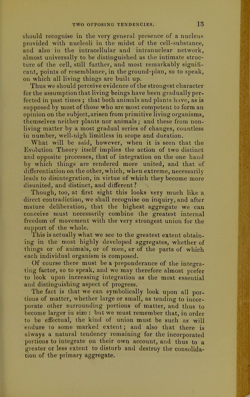 should recognise in the very general presence of a nucleus provided with nucleoli in the midst of the cell-substance, and also in the intracellular and intranuclear network, almost universally to be distinguished as the intimate struc- ture of the cell, still further, and most remarkably signifi- cant, points of resemblance, in the ground-plan, so to speak, on which all living things are built up. Thus we should perceive evidence of the strongest character for the assumption that living beings have been gradually per- fected in past times ; that both animals and plants have, as is supposed by most of those who are most competent to form an opinion on the subject,arisen from primitive living organisms, themselves neither plants nor animals; and these from non- living matter by a most gradual series of changes, countless in number, well-nigh limitless in scope and duration. What will be said, however, when it is seen that the Evolution Theory itself implies the action of two distinct and opposite processes, that of integration on the one hand by which things are rendered more united, and that of differentiation on the other, which, when extreme, necessarily leads to disintegration, in virtue of which they become more disunited, and distinct, and different? Though, too, at first sight this looks very much like a direct contradiction, we shall recognise on inquiry, and after mature deliberation, that the highest aggregate we can conceive must necessarily combine the greatest internal freedom of movement with the very strongest union for the support of the whole. This is actually what we see to the greatest extent obtain- ing in the most highly developed aggregates, whether of things or of animals, or of men, or of the parts of which each individual organism is composed. Of course there must be a preponderance of the integra- ting factor, so to speak, and we may therefore almost prefer to look upon increasing integration as the most esseutial and distinguishing aspect of progress. The fact is that we can symbolically look upon all por- tions of matter, whether large or small, as tending to incor- porate other surrounding portions of matter, and thus to become larger in size : but we must remember that, in order to be effectual, the kind of union must be such as will endure to some marked extent; and also that there is always a natural tendency remaining for the incorporated portions to integrate on their own account, and thus to a greater or less extent to disturb and destroy the consolida- tion of the primary aggregate.