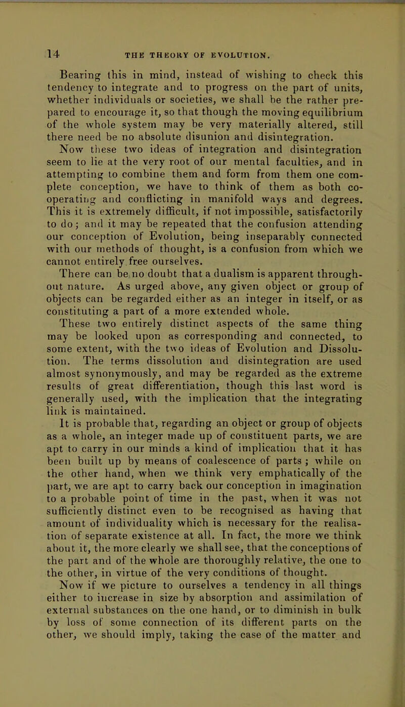 Bearing this in mind, instead of wishing to check this tendency to integrate and to progress on the part of units, whether individuals or societies, we shall be the rather pre- pared to encourage it, so that though the moving equilibrium of the whole system may be very materially altered, still there need be no absolute disunion and disintegration. Now these two ideas of integration and disintegration seem to lie at the very root of our mental faculties, and in attempting to combine them and form from them one com- plete conception, we have to think of them as both co- operating and conflicting in manifold ways and degrees. This it is extremely difficult, if not impossible, satisfactorily to do; and it may be repeated that the confusion attending our conception of Evolution, being inseparably connected with our methods of thought, is a confusion from which we cannot entirely free ourselves. There can be no doubt that a dualism is apparent through- out nature. As urged above, any given object or group of objects can be regarded either as an integer in itself, or as constituting a part of a more extended whole. These two entirely distinct aspects of the same thing may be looked upon as corresponding and connected, to some extent, with the two ideas of Evolution and Dissolu- tion. The terms dissolution and disintegration are used almost synonymously, and may be regarded as the extreme results of great differentiation, though this last word is generally used, with the implication that the integrating link is maintained. It is probable that, regarding an object or group of objects as a whole, an integer made up of constituent parts, we are apt to carry in our minds a kind of implication that it has been built up by means of coalescence of parts ; while on the other hand, when we think very emphatically of the part, we are apt to carry back our conception in imagination to a probable point of time in the past, when it was not sufficiently distinct even to be recognised as having that amount of individuality which is necessary for the realisa- tion of separate existence at all. In fact, the more we think about it, the more clearly we shall see, that the conceptions of the part and of the whole are thoroughly relative, the one to the other, in virtue of the very conditions of thought. Now if we picture to ourselves a tendency in all things either to increase in size by absorption and assimilation of external substances on the one hand, or to diminish in bulk by loss of some connection of its different parts on the other, we should imply, taking the case of the matter and