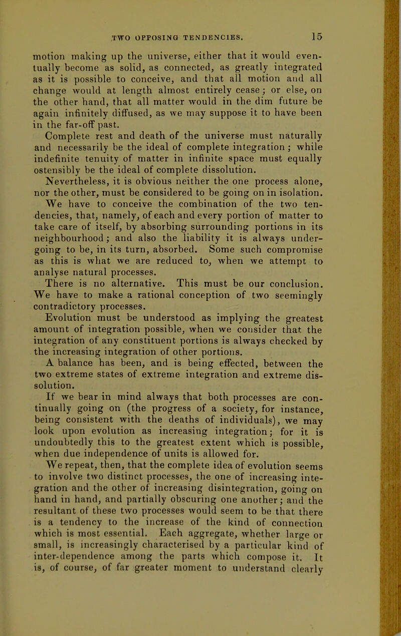 motion making up the universe, either that it would even- tually become as solid, as connected, as greatly integrated as it is possible to conceive, and that all motion and all change would at length almost entirely cease; or else, on the other hand, that all matter would in the dim future be again infinitely diffused, as we may suppose it to have been in the far-off past. Complete rest and death of the universe must naturally and necessarily be the ideal of complete integration; while indefinite tenuity of matter in infinite space must equally ostensibly be the ideal of complete dissolution. Nevertheless, it is obvious neither the one process alone, nor the other, must be considered to be going on in isolation. We have to conceive the combination of the two ten- dencies, that, namely, of each and every portion of matter to take care of itself, by absorbing surrounding portions in its neighbourhood; and also the liability it is always under- going to be, in its turn, absorbed. Some such compromise as this is what we are reduced to, when we attempt to analyse natural processes. There is no alternative. This must be our conclusion. We have to make a rational conception of two seemingly contradictory processes. Evolution must be understood as implying the greatest amount of integration possible, when we consider that the integration of any constituent portions is always checked by the increasing integration of other portions. A balance has been, and is being effected, between the two extreme states of extreme integration and extreme dis- solution. If we bear in mind always that both processes are con- tinually going on (the progress of a society, for instance, being consistent with the deaths of individuals), we may look upon evolution as increasing integration; for it is undoubtedly this to the greatest extent which is possible, when due independence of units is allowed for. We repeat, then, that the complete idea of evolution seems to involve two distinct processes, the one of increasing inte- gration and the other of increasing disintegration, going on hand in hand, and partially obscuring one another; and the resultant of these two processes would seem to be that there is a tendency to the increase of the kind of connection which is most essential. Each aggregate, whether large or small, is increasingly characterised by a particular kind of inter-dependence among the parts which compose it. It is, of course, of far greater moment to understand clearly