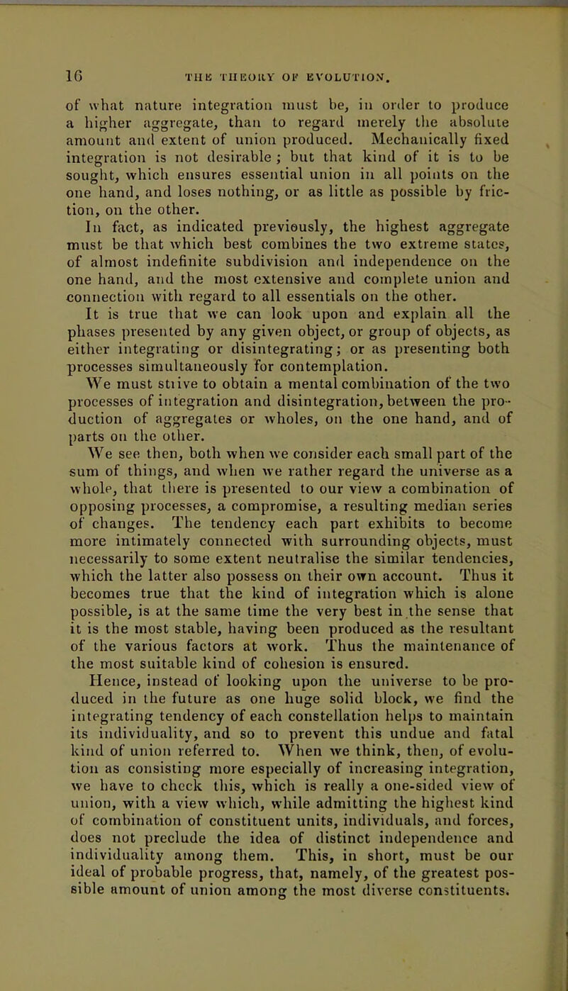 10 of what nature integration must be, in order to produce a higher aggregate, than to regard merely the absolute amount and extent of union produced. Mechanically fixed integration is not desirable ; but that kind of it is to be sought, which ensures essential union in all points on the one hand, and loses nothing, or as little as possible by fric- tion, on the other. In fact, as indicated previously, the highest aggregate must be that which best combines the two extreme states, of almost indefinite subdivision and independence on the one hand, and the most extensive and complete union and connection with regard to all essentials on the other. It is true that we can look upon and explain all the phases presented by any given object, or group of objects, as either integrating or disintegrating; or as presenting both processes simultaneously for contemplation. We must stiive to obtain a mental combination of the two processes of integration and disintegration, between the pro- duction of aggregates or wholes, on the one hand, and of parts on the other. We see then, both when we consider each small part of the sum of things, and when we rather regard the universe as a whole, that there is presented to our view a combination of opposing processes, a compromise, a resulting median series of changes. The tendency each part exhibits to become more intimately connected with surrounding objects, must necessarily to some extent neutralise the similar tendencies, which the latter also possess on their own account. Thus it becomes true that the kind of integration which is alone possible, is at the same time the very best in the sense that it is the most stable, having been produced as the resultant of the various factors at work. Thus the maintenance of the most suitable kind of cohesion is ensured. Hence, instead of looking upon the universe to be pro- duced in the future as one huge solid block, we find the integrating tendency of each constellation helps to maintain its individuality, and so to prevent this undue and fatal kind of union referred to. When we think, then, of evolu- tion as consisting more especially of increasing integration, we have to check this, which is really a one-sided view of union, with a view which, while admitting the highest kind of combination of constituent units, individuals, and forces, does not preclude the idea of distinct independence and individuality among them. This, in short, must be our ideal of probable progress, that, namely, of the greatest pos- sible amount of union among the most diverse constituents.