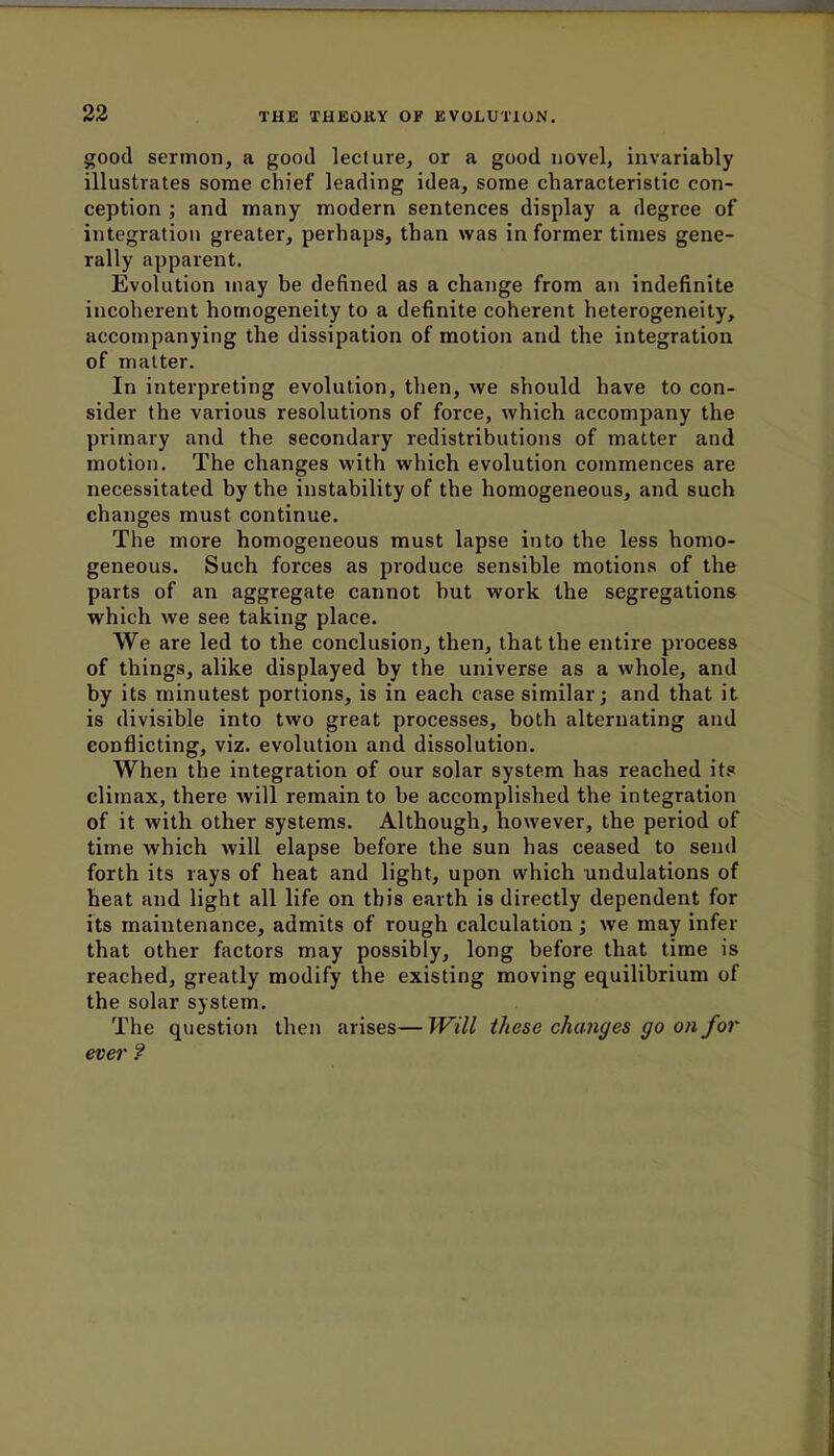 good sermon, a good lecture, or a good novel, invariably illustrates some chief leading idea, some characteristic con- ception ; and many modern sentences display a degree of integration greater, perhaps, than was in former times gene- rally apparent. Evolution may be defined as a change from an indefinite incoherent homogeneity to a definite coherent heterogeneity, accompanying the dissipation of motion and the integration of matter. In interpreting evolution, then, we should have to con- sider the various resolutions of force, which accompany the primary and the secondary redistributions of matter and motion. The changes with which evolution commences are necessitated by the instability of the homogeneous, and such changes must continue. The more homogeneous must lapse into the less homo- geneous. Such forces as produce sensible motions of the parts of an aggregate cannot but work the segregations which we see taking place. We are led to the conclusion, then, that the entire process of things, alike displayed by the universe as a whole, and by its minutest portions, is in each case similar; and that it is divisible into two great processes, both alternating and conflicting, viz. evolution and dissolution. When the integration of our solar system has reached its climax, there will remain to be accomplished the integration of it with other systems. Although, however, the period of time which will elapse before the sun has ceased to send forth its rays of heat and light, upon which undulations of heat and light all life on this earth is directly dependent for its maintenance, admits of rough calculation; we may infer that other factors may possibly, long before that time is reached, greatly modify the existing moving equilibrium of the solar system. The question then arises— Will these changes go on for ever ?