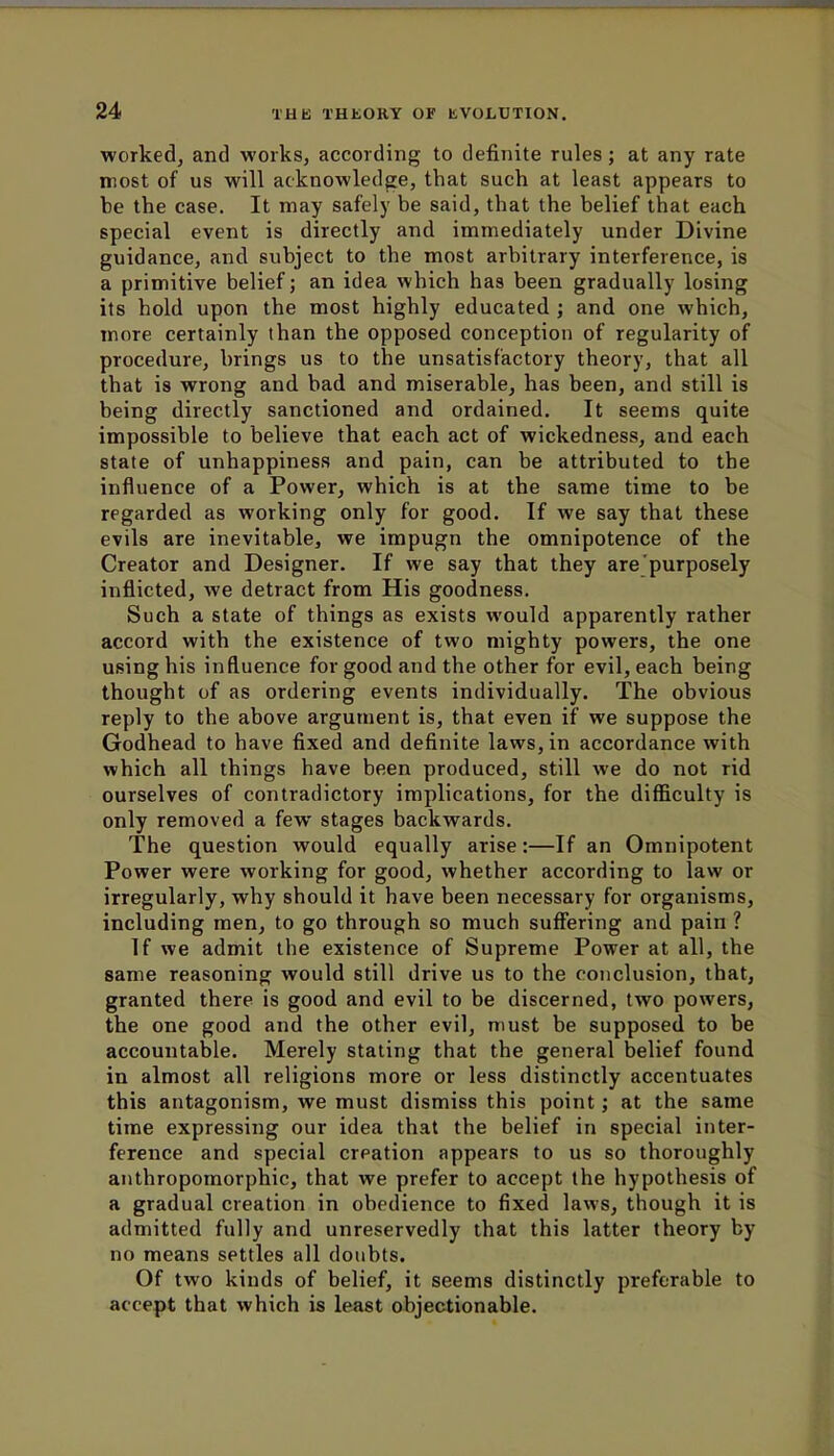 worked, and works, according to definite rules; at any rate most of us will acknowledge, that such at least appears to be the case. It may safely be said, that the belief that each special event is directly and immediately under Divine guidance, and subject to the most arbitrary interference, is a primitive belief; an idea which has been gradually losing its hold upon the most highly educated ; and one which, more certainly than the opposed conception of regularity of procedure, brings us to the unsatisfactory theory, that all that is wrong and bad and miserable, has been, and still is being directly sanctioned and ordained. It seems quite impossible to believe that each act of wickedness, and each state of unhappiness and pain, can be attributed to the influence of a Power, which is at the same time to be regarded as working only for good. If we say that these evils are inevitable, we impugn the omnipotence of the Creator and Designer. If we say that they are purposely inflicted, we detract from His goodness. Such a state of things as exists would apparently rather accord with the existence of two mighty powers, the one using his influence for good and the other for evil, each being thought of as ordering events individually. The obvious reply to the above argument is, that even if we suppose the Godhead to have fixed and definite laws, in accordance with which all things have been produced, still we do not rid ourselves of contradictory implications, for the difficulty is only removed a few stages backwards. The question would equally arise:—If an Omnipotent Power were working for good, whether according to law or irregularly, why should it have been necessary for organisms, including men, to go through so much suffering and pain ? If we admit the existence of Supreme Power at all, the same reasoning would still drive us to the conclusion, that, granted there is good and evil to be discerned, two powers, the one good and the other evil, must be supposed to be accountable. Merely stating that the general belief found in almost all religions more or less distinctly accentuates this antagonism, we must dismiss this point; at the same time expressing our idea that the belief in special inter- ference and special creation appears to us so thoroughly anthropomorphic, that we prefer to accept the hypothesis of a gradual creation in obedience to fixed laws, though it is admitted fully and unreservedly that this latter theory by no means settles all doubts. Of two kinds of belief, it seems distinctly preferable to accept that which is least objectionable.