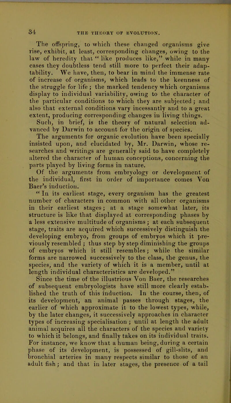 The offspring, to which these changed organisms give rise, exhibit, at least, corresponding changes, owing to the law of heredity that like produces like, while in many cases they doubtless tend still more to perfect their adap- tability. We have, then, to bear in mind the immense rate of increase of organisms, which leads to the keenness of the struggle for life; the marked tendency which organisms display to individual variability, owing to the character of the particular conditions to which they are subjected ; and also that external conditions vary incessantly and to a great extent, producing corresponding changes in living things. Such, in brief, is the theory of natural selection ad- vanced by Darwin to account for the origin of species. The arguments for organic evolution have been specially insisted upon, and elucidated by, Mr. Darwin, whose re- searches and writings are generally said to have completely altered the character of human conceptions, concerning the parts played by living forms in nature. Of the arguments from embryology or development of the individual, first in order of importance comes Von Baer's induction. In its earliest stage, every organism has the greatest number of characters in common with all other organisms in their earliest stages; at a stage somewhat later, its structure is like that displayed at corresponding phases by a less extensive multitude of organisms; at each subsequent stage, traits are acquired which successively distinguish the developing embryo, from groups of embryos which it pre- viously resembled ; thus step by step diminishing the groups of embryos which it still resembles; while the similar forms are narrowed successively to the class, the genus, the species, and the variety of which it is a member, until at length individual characteristics are developed. Since the time of the illustrious Von Baer, the researches of subsequent embryologists have still more clearly estab- lished the truth of this induction. In the course, then, of its development, an animal passes through stages, the earlier of which approximate it to the lowest types, while, by the later changes, it successively approaches in character types of increasing specialisation ; until at length the adult animal acquires all the characters of the species and variety to which it belongs, and finally takes on its individual traits. For instance, we know that a human being, during a certain phase of its development, is possessed of gill-slits, and bronchial arteries in many respects similar to those of an adult fish; and that in later stages, the presence of a tail