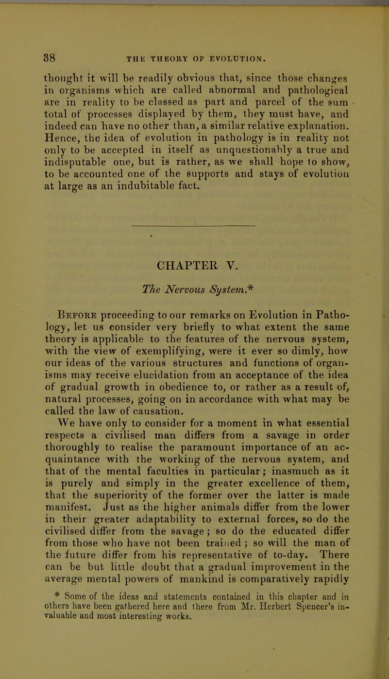 thought it will be readily obvious that, since those changes in organisms which are called abnormal and pathological are in reality to be classed as part and parcel of the sum total of processes displayed by them, they must have, and indeed can have no other than, a similar relative explanation. Hence, the idea of evolution in pathology is in reality not only to be accepted in itself as unquestionably a true and indisputable one, but is rather, as we shall hope to show, to be accounted one of the supports and stays of evolution at large as an indubitable fact. CHAPTER V. The Nervous System.* Before proceeding to our remarks on Evolution in Patho- logy, let us consider very briefly to what extent the same theory is applicable to the features of the nervous system, with the view of exemplifying, were it ever so dimly, how our ideas of the various structures and functions of organ- isms may receive elucidation from an acceptance of the idea of gradual growth in obedience to, or rather as a result of, natural processes, going on in accordance with what may be called the law of causation. We have only to consider for a moment in what essential respects a civilised man differs from a savage in order thoroughly to realise the paramount importance of an ac- quaintance with the working of the nervous system, and that of the mental faculties in particular; inasmuch as it is purely and simply in the greater excellence of them, that the superiority of the former over the latter is made manifest. Just as the higher animals differ from the lower in their greater adaptability to external forces, so do the civilised differ from the savage; so do the educated differ from those who have not been trained ; so will the man of the future differ from his representative of to-day. There can be but little doubt that a gradual improvement in the average mental powers of mankind is comparatively rapidly * Some of the ideas and statements contained in tin's chapter and in others have been gathered here and there from Mr. Herbert Spencer's in- valuable and most interesting works.