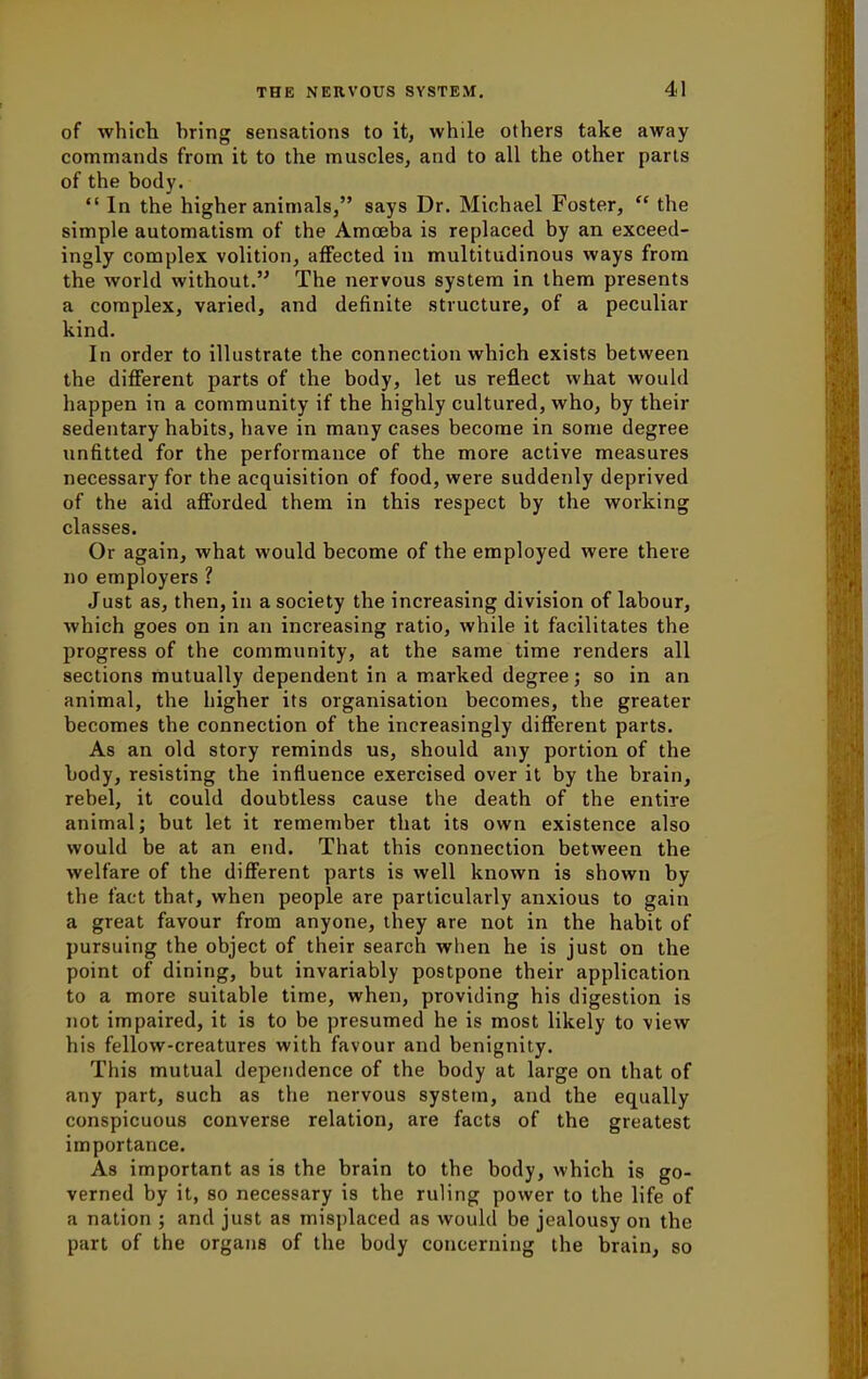 of which, hring sensations to it, while others take away commands from it to the muscles, and to all the other parts of the body. In the higher animals, says Dr. Michael Foster, the simple automatism of the Amoeba is replaced by an exceed- ingly complex volition, affected in multitudinous ways from the world without. The nervous system in them presents a complex, varied, and definite structure, of a peculiar kind. In order to illustrate the connection which exists between the different parts of the body, let us reflect what would happen in a community if the highly cultured, who, by their sedentary habits, have in many cases become in some degree unfitted for the performance of the more active measures necessary for the acquisition of food, were suddenly deprived of the aid afforded them in this respect by the working classes. Or again, what would become of the employed were there no employers ? Just as, then, in a society the increasing division of labour, which goes on in an increasing ratio, while it facilitates the progress of the community, at the same time renders all sections mutually dependent in a marked degree; so in an animal, the higher its organisation becomes, the greater becomes the connection of the increasingly different parts. As an old story reminds us, should any portion of the body, resisting the influence exercised over it by the brain, rebel, it could doubtless cause the death of the entire animal; but let it remember that its own existence also would be at an end. That this connection between the welfare of the different parts is well known is shown by the fact that, when people are particularly anxious to gain a great favour from anyone, they are not in the habit of pursuing the object of their search when he is just on the point of dining, but invariably postpone their application to a more suitable time, when, providing his digestion is not impaired, it is to be presumed he is most likely to view his fellow-creatures with favour and benignity. This mutual dependence of the body at large on that of any part, such as the nervous system, and the equally conspicuous converse relation, are facts of the greatest importance. As important as is the brain to the body, which is go- verned by it, so necessary is the ruling power to the life of a nation ; and just as misplaced as would be jealousy on the part of the organs of the body concerning the brain, so